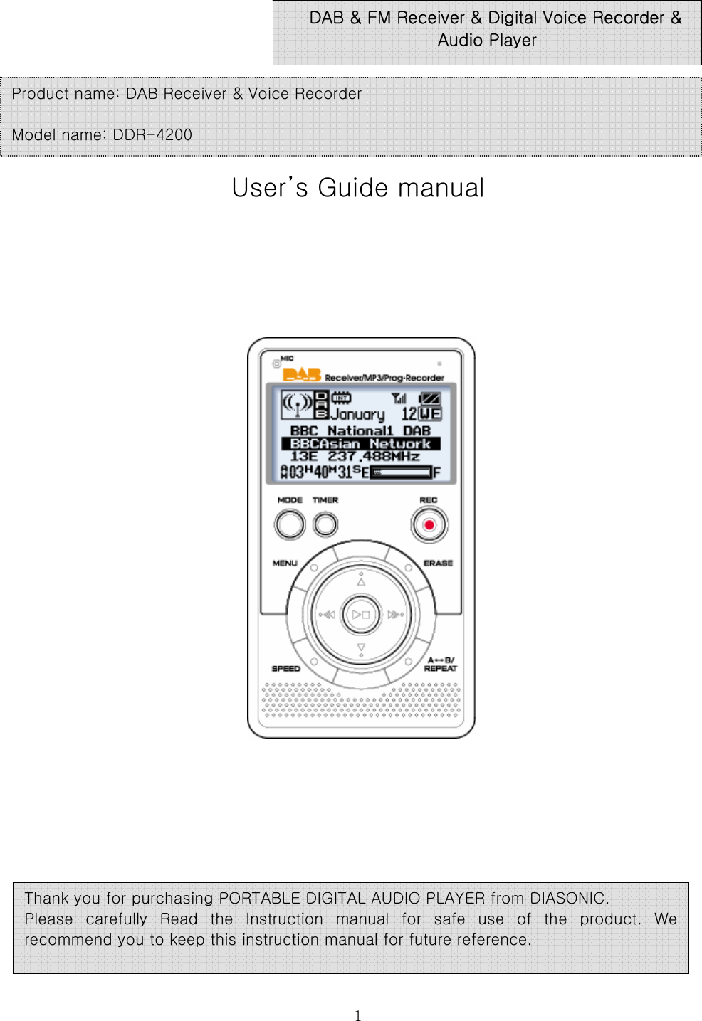  1     User’s Guide manual                             DAB &amp; FM Receiver &amp; Digital Voice Recorder &amp; Audio Player Product name: DAB Receiver &amp; Voice Recorder  Model name: DDR-4200 Thank you for purchasing PORTABLE DIGITAL AUDIO PLAYER from DIASONIC.   Please carefully Read the Instruction manual for safe use of the  product.  We recommend you to keep this instruction manual for future reference.  