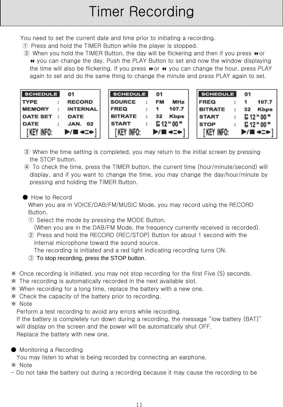  11  You need to set the current date and time prior to initiating a recording.   ①  Press and hold the TIMER Button while the player is stopped.   ②  When you hold the TIMER Button, the day will be flickering and then if you press or  you can change the day. Push the PLAY Button to set and now the window displaying the time will also be flickering. If you press or  you can change the hour, press PLAY again to set and do the same thing to change the minute and press PLAY again to set.            ③  When the time setting is completed, you may return to the initial screen by pressing   the STOP button.   ④  To check the time, press the TIMER button, the current time (hour/minute/second) will display, and if you want to change the time, you may change the day/hour/minute by pressing and holding the TIMER Button.    ●  How to Record   When you are in VOICE/DAB/FM/MUSIC Mode, you may record using the RECORD Button.   ①  Select the mode by pressing the MODE Button.   (When you are in the DAB/FM Mode, the frequency currently received is recorded).   ②  Press and hold the RECORD (REC/STOP) Button for about 1 second with the internal microphone toward the sound source.   The recording is initiated and a red light indicating recording turns ON.   ③  To stop recording, press the STOP button.    ※  Once recording is initiated, you may not stop recording for the first Five (5) seconds.   ※  The recording is automatically recorded in the next available slot.   ※  When recording for a long time, replace the battery with a new one.   ※  Check the capacity of the battery prior to recording.   ※  Note   Perform a test recording to avoid any errors while recording.   If the battery is completely run down during a recording, the message “low battery (BAT)” will display on the screen and the power will be automatically shut OFF.   Replace the battery with new one.  ●  Monitoring a Recording   You may listen to what is being recorded by connecting an earphone.   ※  Note   - Do not take the battery out during a recording because it may cause the recording to be Timer Recording 