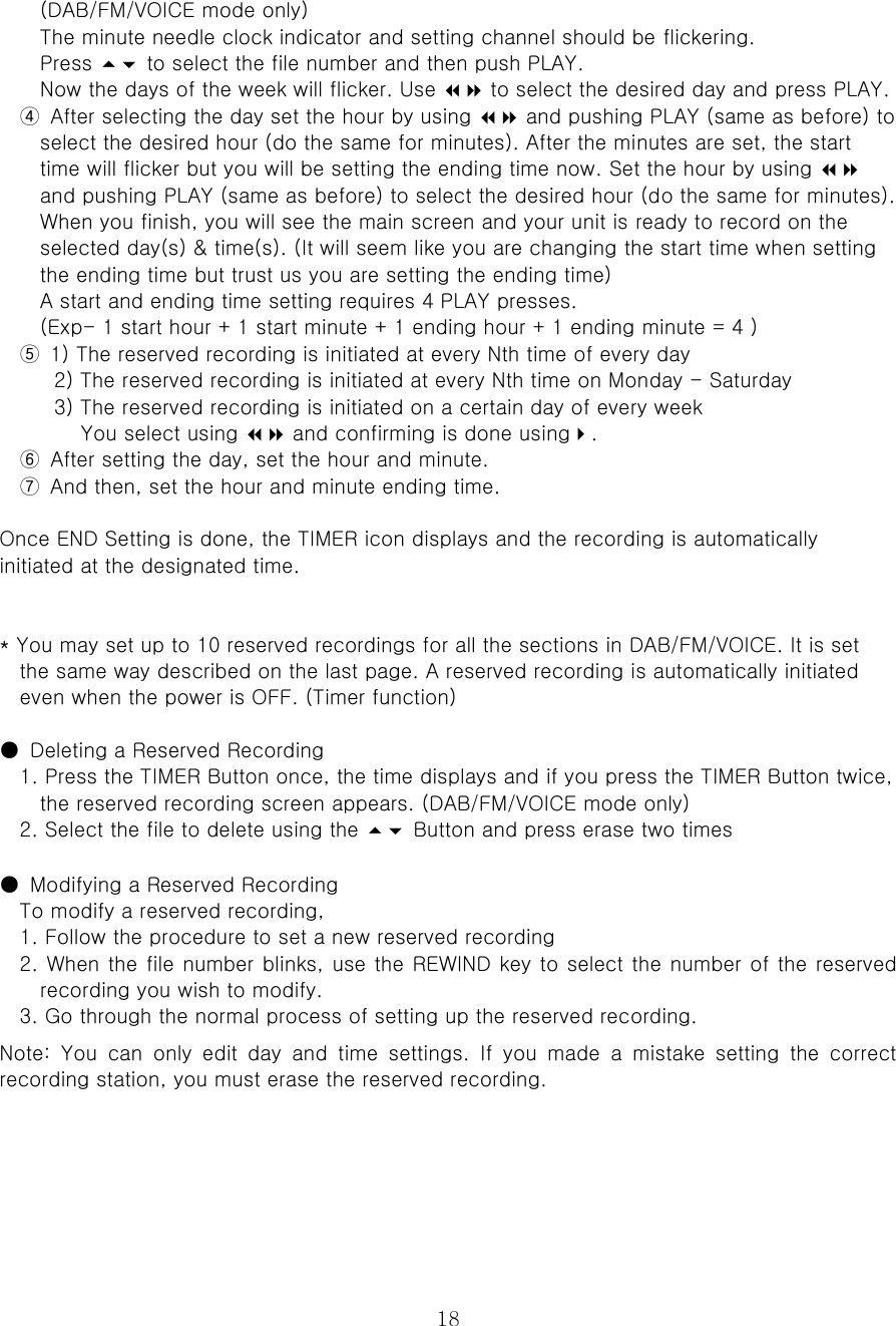  18(DAB/FM/VOICE mode only)   The minute needle clock indicator and setting channel should be flickering.   Press  to select the file number and then push PLAY.   Now the days of the week will flicker. Use  to select the desired day and press PLAY.   ④  After selecting the day set the hour by using  and pushing PLAY (same as before) to select the desired hour (do the same for minutes). After the minutes are set, the start time will flicker but you will be setting the ending time now. Set the hour by using  and pushing PLAY (same as before) to select the desired hour (do the same for minutes). When you finish, you will see the main screen and your unit is ready to record on the selected day(s) &amp; time(s). (It will seem like you are changing the start time when setting the ending time but trust us you are setting the ending time)   A start and ending time setting requires 4 PLAY presses.   (Exp- 1 start hour + 1 start minute + 1 ending hour + 1 ending minute = 4 ) ⑤  1) The reserved recording is initiated at every Nth time of every day   2) The reserved recording is initiated at every Nth time on Monday - Saturday   3) The reserved recording is initiated on a certain day of every week   You select using  and confirming is done using.   ⑥  After setting the day, set the hour and minute. ⑦  And then, set the hour and minute ending time.    Once END Setting is done, the TIMER icon displays and the recording is automatically initiated at the designated time.    * You may set up to 10 reserved recordings for all the sections in DAB/FM/VOICE. It is set   the same way described on the last page. A reserved recording is automatically initiated even when the power is OFF. (Timer function)  ●  Deleting a Reserved Recording   1. Press the TIMER Button once, the time displays and if you press the TIMER Button twice, the reserved recording screen appears. (DAB/FM/VOICE mode only)  2. Select the file to delete using the  Button and press erase two times    ●  Modifying a Reserved Recording   To modify a reserved recording,   1. Follow the procedure to set a new reserved recording   2. When the file number blinks, use the REWIND key to select the number of the reserved recording you wish to modify. 3. Go through the normal process of setting up the reserved recording.   Note:  You  can  only  edit  day  and  time  settings.  If  you  made  a  mistake  setting  the  correct recording station, you must erase the reserved recording.      