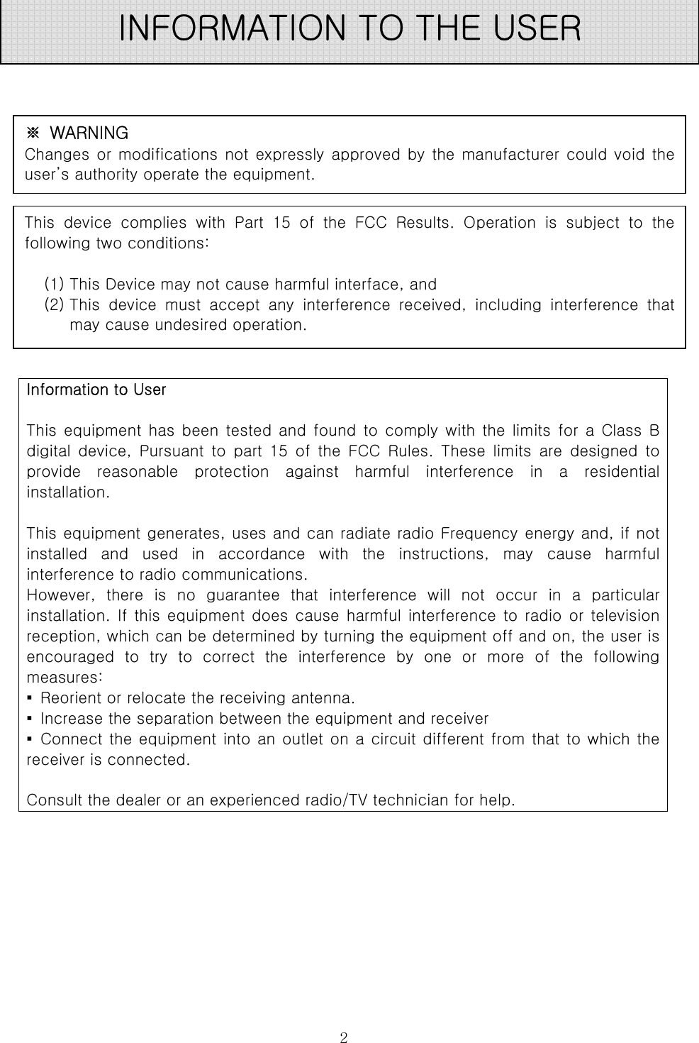  2              Information to User  This  equipment  has  been  tested  and  found  to  comply  with  the  limits  for  a  Class  B digital  device,  Pursuant  to  part  15  of  the  FCC  Rules.  These  limits  are  designed  to provide  reasonable  protection  against  harmful  interference  in  a  residential installation.  This equipment generates, uses and can radiate radio Frequency energy and, if not installed  and  used  in  accordance  with  the  instructions,  may  cause  harmful interference to radio communications. However,  there  is  no  guarantee  that  interference  will  not  occur in a particular installation. If this  equipment does cause harmful interference to radio  or television reception, which can be determined by turning the equipment off and on, the user is encouraged to try to correct the interference by one or more of the following measures: ▪  Reorient or relocate the receiving antenna. ▪  Increase the separation between the equipment and receiver ▪ Connect the equipment into an outlet on a circuit different from that to which the receiver is connected.  Consult the dealer or an experienced radio/TV technician for help. INFORMATION TO THE USER ※  WARNING Changes or modifications  not expressly approved  by the manufacturer could void the user’s authority operate the equipment. This  device  complies with Part 15 of the FCC Results. Operation  is  subject  to  the   following two conditions:    (1) This Device may not cause harmful interface, and (2) This  device  must  accept  any  interference  received,  including  interference  that may cause undesired operation. 