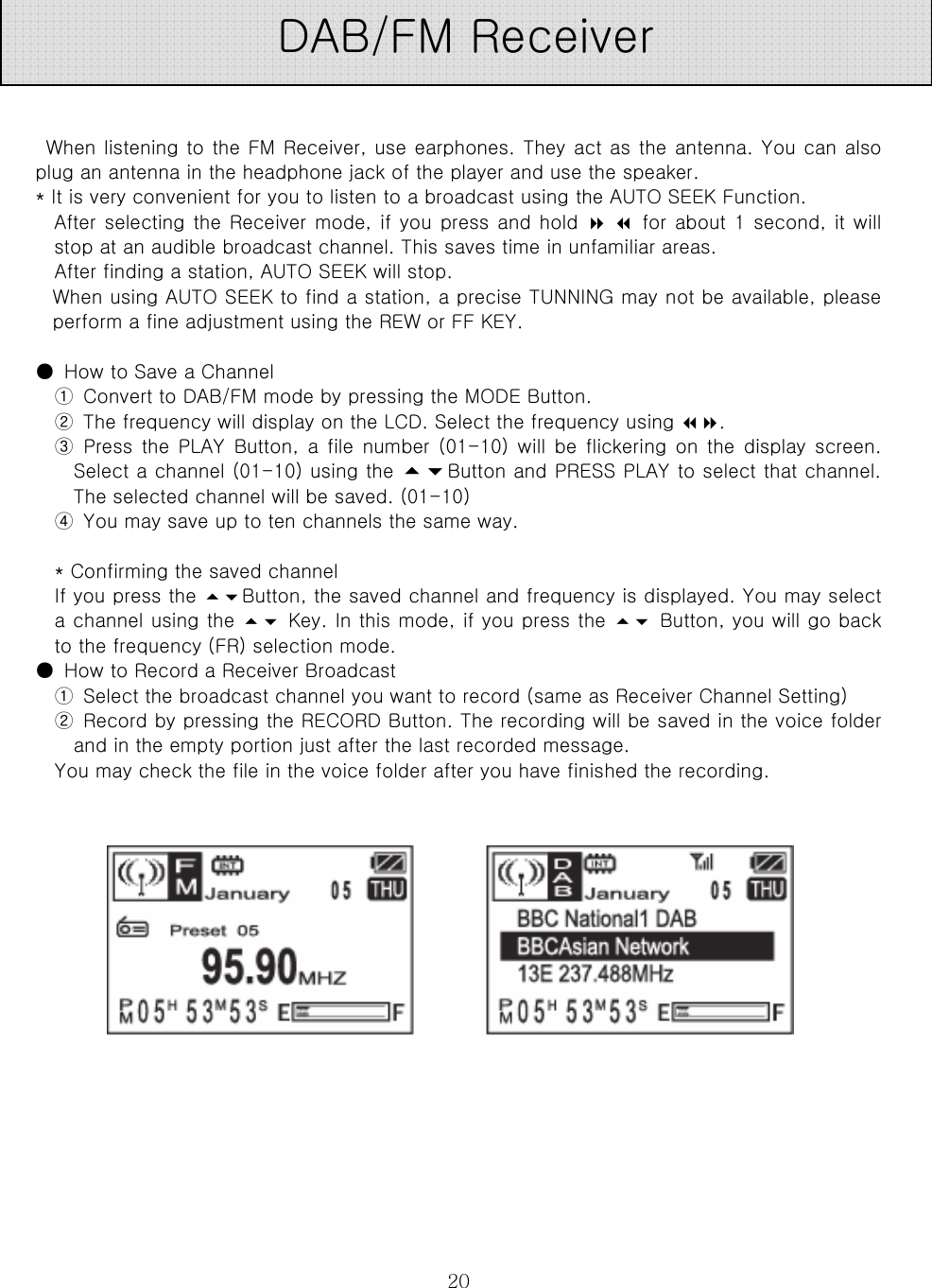  20     When listening to the FM Receiver, use earphones. They act as the antenna. You can also plug an antenna in the headphone jack of the player and use the speaker.   * It is very convenient for you to listen to a broadcast using the AUTO SEEK Function.   After selecting the Receiver mode,  if you  press and hold    for about 1 second, it will stop at an audible broadcast channel. This saves time in unfamiliar areas.   After finding a station, AUTO SEEK will stop.   When using AUTO SEEK to find a station, a precise TUNNING may not be available, please perform a fine adjustment using the REW or FF KEY.    ●  How to Save a Channel   ①  Convert to DAB/FM mode by pressing the MODE Button.   ②  The frequency will display on the LCD. Select the frequency using .   ③ Press the PLAY Button, a file number (01-10) will be flickering  on  the  display screen. Select a channel (01-10) using the Button and PRESS PLAY to select that channel. The selected channel will be saved. (01-10)   ④  You may save up to ten channels the same way.    * Confirming the saved channel   If you press the Button, the saved channel and frequency is displayed. You may select a channel using the  Key. In this mode, if you press the  Button, you will go back to the frequency (FR) selection mode.   ●  How to Record a Receiver Broadcast   ①  Select the broadcast channel you want to record (same as Receiver Channel Setting)   ②  Record by pressing the RECORD Button. The recording will be saved in the voice folder and in the empty portion just after the last recorded message.   You may check the file in the voice folder after you have finished the recording.                 DAB/FM Receiver 