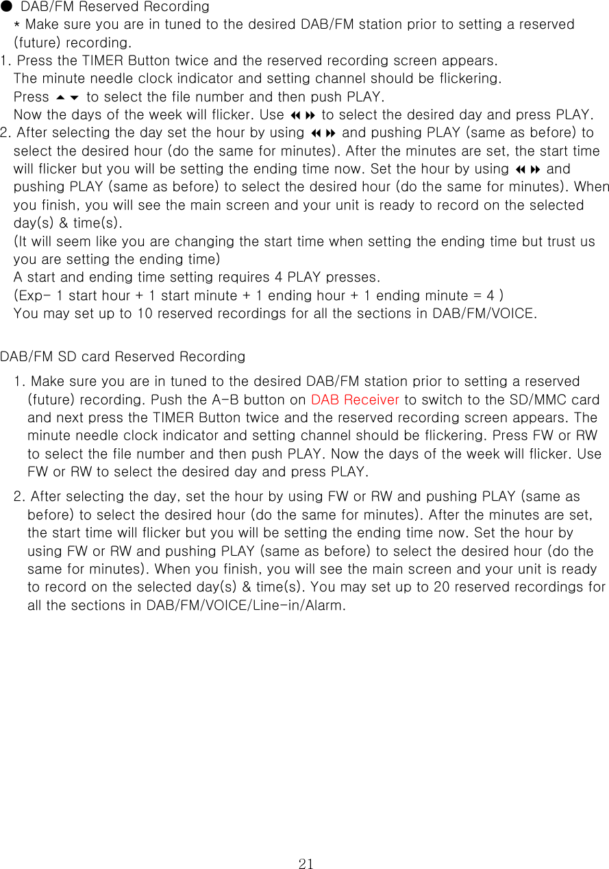  21  ●  DAB/FM Reserved Recording   * Make sure you are in tuned to the desired DAB/FM station prior to setting a reserved (future) recording.   1. Press the TIMER Button twice and the reserved recording screen appears.   The minute needle clock indicator and setting channel should be flickering.   Press  to select the file number and then push PLAY.   Now the days of the week will flicker. Use  to select the desired day and press PLAY.   2. After selecting the day set the hour by using  and pushing PLAY (same as before) to select the desired hour (do the same for minutes). After the minutes are set, the start time will flicker but you will be setting the ending time now. Set the hour by using  and pushing PLAY (same as before) to select the desired hour (do the same for minutes). When you finish, you will see the main screen and your unit is ready to record on the selected day(s) &amp; time(s).   (It will seem like you are changing the start time when setting the ending time but trust us you are setting the ending time)   A start and ending time setting requires 4 PLAY presses.   (Exp- 1 start hour + 1 start minute + 1 ending hour + 1 ending minute = 4 ) You may set up to 10 reserved recordings for all the sections in DAB/FM/VOICE.    DAB/FM SD card Reserved Recording   1. Make sure you are in tuned to the desired DAB/FM station prior to setting a reserved (future) recording. Push the A-B button on DAB Receiver to switch to the SD/MMC card and next press the TIMER Button twice and the reserved recording screen appears. The minute needle clock indicator and setting channel should be flickering. Press FW or RW to select the file number and then push PLAY. Now the days of the week will flicker. Use FW or RW to select the desired day and press PLAY.   2. After selecting the day, set the hour by using FW or RW and pushing PLAY (same as before) to select the desired hour (do the same for minutes). After the minutes are set, the start time will flicker but you will be setting the ending time now. Set the hour by using FW or RW and pushing PLAY (same as before) to select the desired hour (do the same for minutes). When you finish, you will see the main screen and your unit is ready to record on the selected day(s) &amp; time(s). You may set up to 20 reserved recordings for all the sections in DAB/FM/VOICE/Line-in/Alarm.             