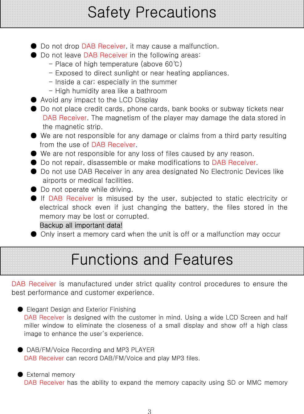  3     ●  Do not drop DAB Receiver, it may cause a malfunction.   ●  Do not leave DAB Receiver in the following areas:   - Place of high temperature (above 60℃)   - Exposed to direct sunlight or near heating appliances.   - Inside a car; especially in the summer   - High humidity area like a bathroom   ●  Avoid any impact to the LCD Display   ●  Do not place credit cards, phone cards, bank books or subway tickets near DAB Receiver. The magnetism of the player may damage the data stored in the magnetic strip.   ●  We are not responsible for any damage or claims from a third party resulting from the use of DAB Receiver.   ●  We are not responsible for any loss of files caused by any reason.   ●  Do not repair, disassemble or make modifications to DAB Receiver.   ●  Do not use DAB Receiver in any area designated No Electronic Devices like airports or medical facilities.   ●  Do not operate while driving.   ●  If  DAB  Receiver  is  misused  by  the  user,  subjected  to  static  electricity  or electrical  shock  even  if  just  changing  the  battery,  the  files  stored  in  the memory may be lost or corrupted.   Backup all important data!   ●  Only insert a memory card when the unit is off or a malfunction may occur        DAB Receiver is manufactured under strict quality control procedures to ensure the best performance and customer experience.  ●  Elegant Design and Exterior Finishing   DAB Receiver is designed with the customer in mind. Using a wide LCD Screen and half miller  window  to  eliminate  the  closeness  of  a  small  display  and show off a high class image to enhance the user’s experience.  ●  DAB/FM/Voice Recording and MP3 PLAYER   DAB Receiver can record DAB/FM/Voice and play MP3 files.    ●  External memory   DAB Receiver has the ability to expand the memory capacity using SD or MMC memory Safety Precautions Functions and Features 