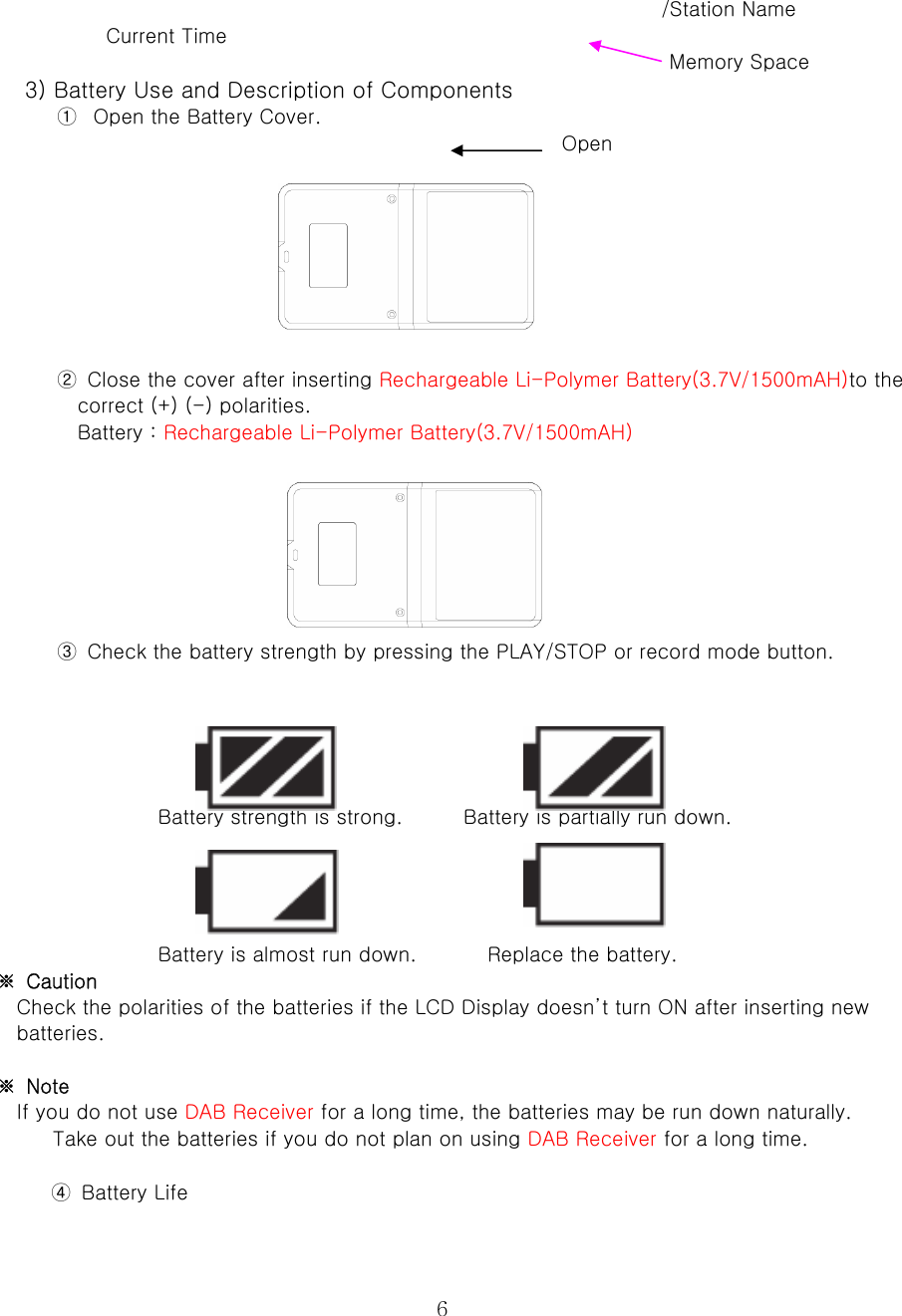  6                                                               /Station Name         Current Time                                                            Memory Space  3) Battery Use and Description of Components   ① Open the Battery Cover.                                                           Open         ②  Close the cover after inserting Rechargeable Li-Polymer Battery(3.7V/1500mAH)to the correct (+) (-) polarities.   Battery : Rechargeable Li-Polymer Battery(3.7V/1500mAH)        ③  Check the battery strength by pressing the PLAY/STOP or record mode button.        Battery strength is strong.      Battery is partially run down.      Battery is almost run down.              Replace the battery.   ※  Caution   Check the polarities of the batteries if the LCD Display doesn’t turn ON after inserting new batteries.    ※  Note   If you do not use DAB Receiver for a long time, the batteries may be run down naturally.   Take out the batteries if you do not plan on using DAB Receiver for a long time.    ④  Battery Life   
