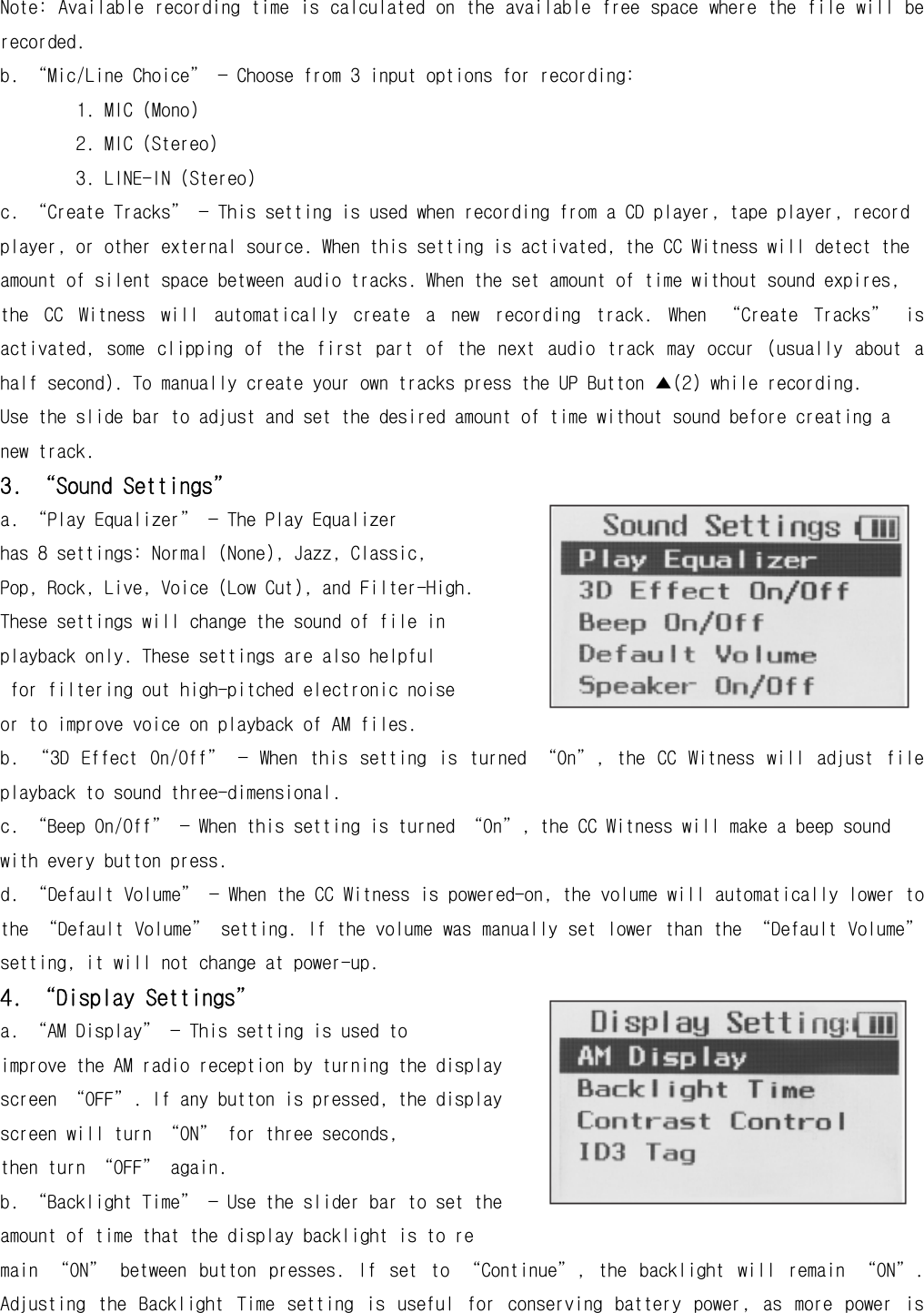 Note: Available recording time is calculated on the available free space where the file will be recorded. b. “Mic/Line Choice” — Choose from 3 input options for recording: 1. MIC (Mono) 2. MIC (Stereo) 3. LINE-IN (Stereo) c. “Create Tracks” — This setting is used when recording from a CD player, tape player, record player, or other external source. When this setting is activated, the CC Witness will detect the amount of silent space between audio tracks. When the set amount of time without sound expires, the  CC  Witness  will  automatically  create  a  new  recording  track.  When  “Create  Tracks”  is activated,  some  clipping  of  the  first  part  of  the  next  audio  track  may  occur  (usually  about  a half second). To manually create your own tracks press the UP Button ▲(2) while recording. Use the slide bar to adjust and set the desired amount of time without sound before creating a new track. 3. “Sound Settings” a. “Play Equalizer” — The Play Equalizer  has 8 settings: Normal (None), Jazz, Classic,  Pop, Rock, Live, Voice (Low Cut), and Filter-High.  These settings will change the sound of file in playback only. These settings are also helpful  for filtering out high-pitched electronic noise  or to improve voice on playback of AM files. b.  “3D  Effect  On/Off”  —  When  this  setting  is  turned  “On”,  the  CC  Witness  will  adjust  file playback to sound three-dimensional. c. “Beep On/Off” — When this setting is turned “On”, the CC Witness will make a beep sound with every button press. d. “Default Volume” — When the CC Witness is powered-on, the volume will automatically lower to the “Default Volume” setting. If the volume was manually set lower than the “Default Volume” setting, it will not change at power-up. 4. “Display Settings” a. “AM Display” — This setting is used to  improve the AM radio reception by turning the display screen “OFF”. If any button is pressed, the display screen will turn “ON” for three seconds,  then turn “OFF” again. b. “Backlight Time” — Use the slider bar to set the amount of time that the display backlight is to re main  “ON”  between  button  presses.  If  set  to  “Continue”,  the  backlight  will  remain  “ON”. Adjusting  the  Backlight  Time  setting  is  useful  for  conserving  battery  power,  as  more  power  is 