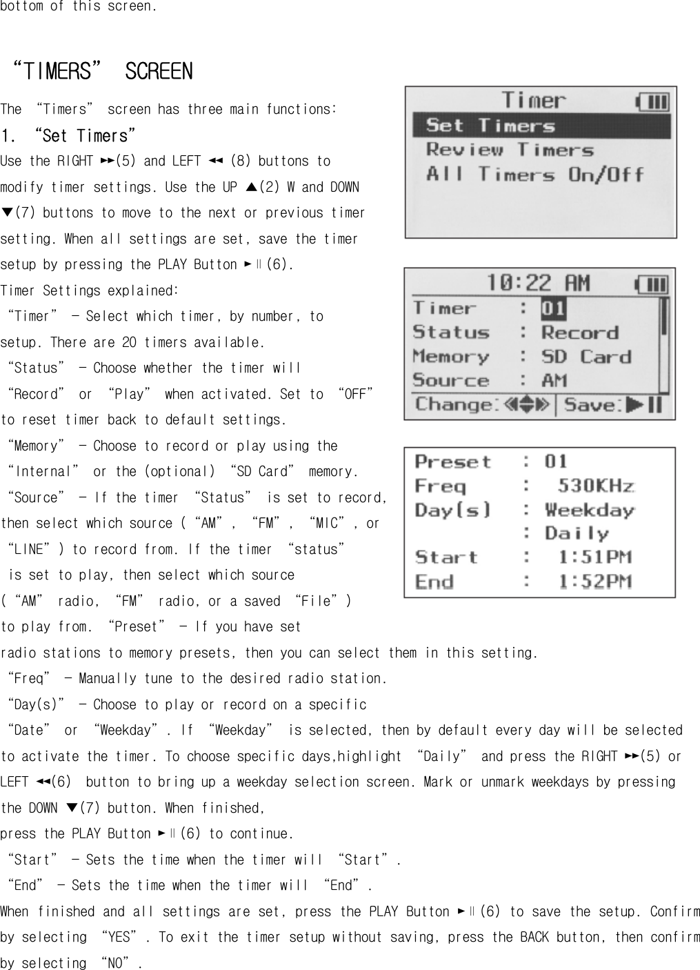 bottom of this screen.  “TIMERS” SCREEN The “Timers” screen has three main functions: 1. “Set Timers” Use the RIGHT ►►(5) and LEFT ◄◄ (8) buttons to modify timer settings. Use the UP ▲(2) W and DOWN ▼(7) buttons to move to the next or previous timer setting. When all settings are set, save the timer setup by pressing the PLAY Button ►∥(6). Timer Settings explained: “Timer” — Select which timer, by number, to setup. There are 20 timers available. “Status” — Choose whether the timer will “Record” or “Play” when activated. Set to “OFF” to reset timer back to default settings. “Memory” — Choose to record or play using the “Internal” or the (optional) “SD Card” memory. “Source” — If the timer “Status” is set to record, then select which source (“AM”, “FM”, “MIC”, or “LINE”) to record from. If the timer “status”  is set to play, then select which source  (“AM” radio, “FM” radio, or a saved “File”)  to play from. “Preset” — If you have set  radio stations to memory presets, then you can select them in this setting. “Freq” — Manually tune to the desired radio station.  “Day(s)” — Choose to play or record on a specific “Date” or “Weekday”. If “Weekday” is selected, then by default every day will be selected to activate the timer. To choose specific days,highlight “Daily” and press the RIGHT ►►(5) or LEFT ◄◄(6)  button to bring up a weekday selection screen. Mark or unmark weekdays by pressing the DOWN ▼(7) button. When finished, press the PLAY Button ►∥(6) to continue. “Start” — Sets the time when the timer will “Start”. “End” — Sets the time when the timer will “End”. When finished and all settings are set, press the PLAY Button ►∥(6) to save the setup. Confirm by selecting “YES”. To exit the timer setup without saving, press the BACK button, then confirm by selecting “NO”. 