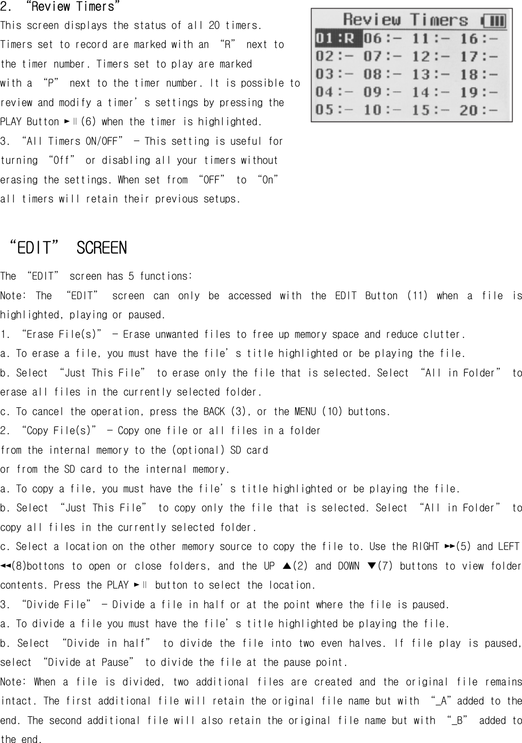 2. “Review Timers” This screen displays the status of all 20 timers. Timers set to record are marked with an “R” next to the timer number. Timers set to play are marked with a “P” next to the timer number. It is possible to review and modify a timer’s settings by pressing the PLAY Button ►∥(6) when the timer is highlighted. 3. “All Timers ON/OFF” — This setting is useful for turning “Off” or disabling all your timers without erasing the settings. When set from “OFF” to “On” all timers will retain their previous setups.  “EDIT” SCREEN The “EDIT” screen has 5 functions: Note:  The  “EDIT”  screen  can  only  be  accessed  with  the  EDIT  Button  (11)  when  a  file  is highlighted, playing or paused. 1. “Erase File(s)” — Erase unwanted files to free up memory space and reduce clutter. a. To erase a file, you must have the file’s title highlighted or be playing the file. b. Select “Just This File” to erase only the file that is selected. Select “All in Folder” to erase all files in the currently selected folder. c. To cancel the operation, press the BACK (3), or the MENU (10) buttons. 2. “Copy File(s)” — Copy one file or all files in a folder from the internal memory to the (optional) SD card or from the SD card to the internal memory. a. To copy a file, you must have the file’s title highlighted or be playing the file. b. Select “Just This File” to copy only the file that is selected. Select “All in Folder” to copy all files in the currently selected folder. c. Select a location on the other memory source to copy the file to. Use the RIGHT ►►(5) and LEFT ◄◄(8)bottons  to  open  or  close  folders,  and  the  UP  ▲(2)  and  DOWN  ▼(7)  buttons  to  view  folder contents. Press the PLAY ►∥ button to select the location. 3. “Divide File” — Divide a file in half or at the point where the file is paused. a. To divide a file you must have the file’s title highlighted be playing the file. b.  Select  “Divide  in  half”  to  divide  the  file  into  two  even  halves.  If  file  play  is  paused, select “Divide at Pause” to divide the file at the pause point. Note:  When  a  file  is  divided,  two  additional  files  are  created  and  the  original  file  remains intact. The first additional file will retain the original file name but with “_A”added to the end. The second additional file will also retain the original file name but with “_B” added to the end. 