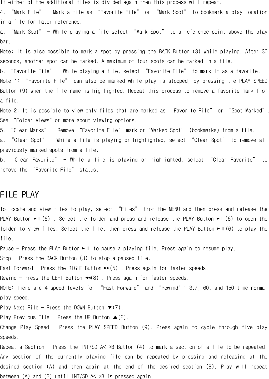 If either of the additional files is divided again then this process will repeat. 4. “Mark File” — Mark a file as “Favorite File” or “Mark Spot” to bookmark a play location in a file for later reference. a. “Mark Spot” — While playing a file select “Mark Spot” to a reference point above the play bar. Note: It is also possible to mark a spot by pressing the BACK Button (3) while playing. After 30 seconds, another spot can be marked. A maximum of four spots can be marked in a file. b. “Favorite File” — While playing a file, select “Favorite File” to mark it as a favorite. Note 1:  “Favorite File”  can  also be marked  while play  is  stopped, by  pressing the PLAY  SPEED Button (9) when the file name is highlighted. Repeat this process to remove a favorite mark from a file. Note 2: It is possible to view only files that are marked as “Favorite File” or “Spot Marked”. See “Folder Views”or more about viewing options. 5. “Clear Marks” — Remove “Favorite File” mark or“Marked Spot” (bookmarks) from a file. a. “Clear Spot” — While a file is playing or highlighted, select “Clear Spot” to remove all previously marked spots from a file. b.  “Clear  Favorite”  —  While  a  file  is  playing  or  highlighted,  select  “Clear  Favorite”  to remove the “Favorite File” status.  FILE PLAY To locate and view files to play, select “Files” from the MENU and then press and release the PLAY Button ►∥(6) . Select the folder and press and release the PLAY Button ►∥(6) to open the folder to view files. Select the file, then press and release the PLAY Button ►∥(6) to play the file.  Pause — Press the PLAY Button ►∥ to pause a playing file. Press again to resume play. Stop — Press the BACK Button (3) to stop a paused file. Fast-Forward — Press the RIGHT Button ►►(5) . Press again for faster speeds. Rewind — Press the LEFT Button ◄◄(8) . Press again for faster speeds. NOTE: There are 4 speed levels for “Fast Forward” and “Rewind”: 3,7, 60, and 150 time normal play speed. Play Next File — Press the DOWN Button ▼(7). Play Previous File — Press the UP Button ▲(2). Change  Play  Speed  —  Press  the  PLAY  SPEED  Button  (9).  Press  again  to  cycle  through  five  play speeds. Repeat a Section — Press the INT/SD A&lt; &gt;B Button (4) to mark a section of a file to be repeated. Any  section  of  the  currently  playing  file  can  be  repeated  by  pressing  and  releasing  at  the desired  section  (A)  and  then  again  at  the  end  of  the  desired  section  (B).  Play  will  repeat between (A) and (B) until INT/SD A&lt; &gt;B is pressed again. 