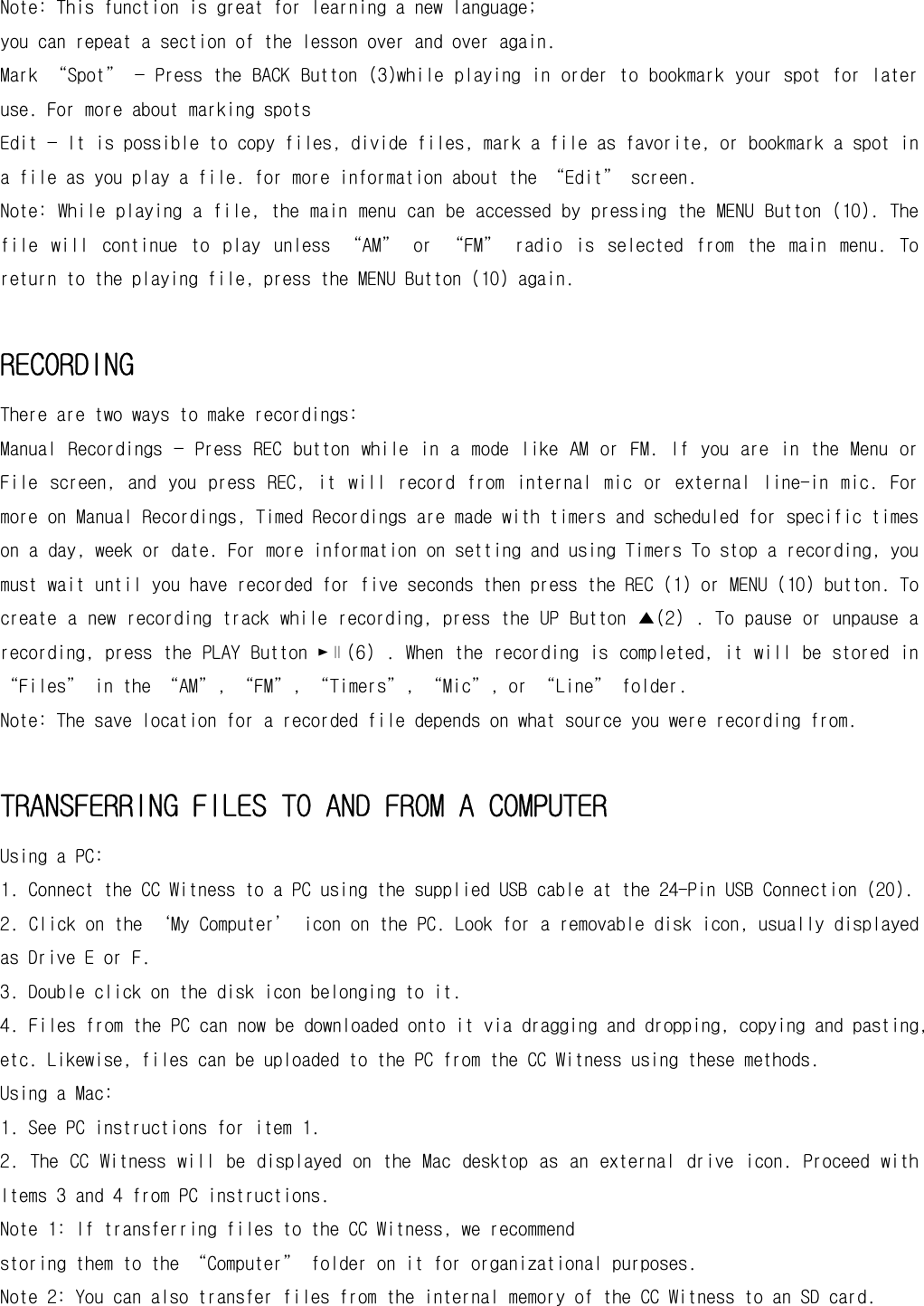 Note: This function is great for learning a new language; you can repeat a section of the lesson over and over again.  Mark “Spot” — Press the BACK Button (3)while playing in order to bookmark your spot for later use. For more about marking spots  Edit — It is possible to copy files, divide files, mark a file as favorite, or bookmark a spot in a file as you play a file. for more information about the “Edit” screen. Note: While playing a file, the main menu can be accessed by pressing the MENU Button (10). The file  will  continue  to  play  unless  “AM”  or  “FM”  radio  is  selected  from  the  main  menu.  To return to the playing file, press the MENU Button (10) again.  RECORDING There are two ways to make recordings:  Manual  Recordings  —  Press REC button  while in a  mode like  AM  or FM. If  you are  in  the Menu  or File  screen,  and  you  press  REC,  it  will  record  from  internal  mic  or  external  line-in  mic.  For more on Manual Recordings, Timed Recordings are made with timers and scheduled for specific times on a day, week or date. For more information on setting and using Timers To stop a recording, you must wait until you have recorded for five seconds then press the REC (1) or MENU (10) button. To create a new recording track while recording, press the UP Button ▲(2) . To pause or unpause a recording, press the PLAY Button ►∥(6) . When the recording is completed, it will be stored in “Files” in the “AM”, “FM”, “Timers”, “Mic”, or “Line” folder.  Note: The save location for a recorded file depends on what source you were recording from.  TRANSFERRING FILES TO AND FROM A COMPUTER Using a PC: 1. Connect the CC Witness to a PC using the supplied USB cable at the 24-Pin USB Connection (20). 2. Click on the ‘My Computer’ icon on the PC. Look for a removable disk icon, usually displayed as Drive E or F. 3. Double click on the disk icon belonging to it. 4. Files from the PC can now be downloaded onto it via dragging and dropping, copying and pasting, etc. Likewise, files can be uploaded to the PC from the CC Witness using these methods. Using a Mac: 1. See PC instructions for item 1. 2. The CC Witness  will  be displayed on the Mac  desktop as an external drive icon. Proceed  with Items 3 and 4 from PC instructions. Note 1: If transferring files to the CC Witness, we recommend storing them to the “Computer” folder on it for organizational purposes. Note 2: You can also transfer files from the internal memory of the CC Witness to an SD card. 