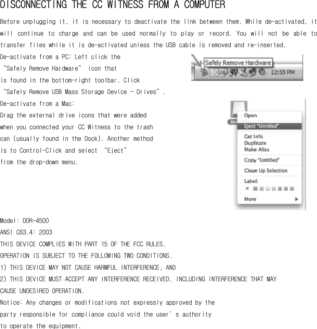 DISCONNECTING THE CC WITNESS FROM A COMPUTER Before unplugging it, it is necessary to deactivate the link between them. While de-activated, it will  continue  to  charge  and  can  be  used  normally  to  play  or  record.  You  will  not  be  able  to transfer files while it is de-activated unless the USB cable is removed and re-inserted. De-activate from a PC: Left click the  “Safely Remove Hardware” icon that  is found in the bottom-right toolbar. Click  “Safely Remove USB Mass Storage Device — Drives”. De-activate from a Mac: Drag the external drive icons that were added  when you connected your CC Witness to the trash  can (usually found in the Dock). Another method  is to Control-Click and select “Eject”  from the drop-down menu.     Model: DDR-4500 ANSI C63.4: 2003 THIS DEVICE COMPLIES WITH PART 15 OF THE FCC RULES. OPERATION IS SUBJECT TO THE FOLLOWING TWO CONDITIONS. 1) THIS DEVICE MAY NOT CAUSE HARMFUL INTERFERENCE, AND 2) THIS DEVICE MUST ACCEPT ANY INTERFERENCE RECEIVED, INCLUDING INTERFERENCE THAT MAY CAUSE UNDESIRED OPERATION. Notice: Any changes or modifications not expressly approved by the party responsible for compliance could void the user’s authority to operate the equipment.           