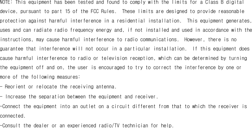  NOTE: This equipment has been tested and found to comply with the limits for a Class B digital device, pursuant to part 15 of the FCC Rules.  These limits are designed to provide reasonable protection against harmful interference in a residential installation.  This equipment generates, uses and can radiate radio frequency energy and, if not installed and used in accordance with the instructions, may cause harmful interference to radio communications.  However, there is no guarantee that interference will not occur in a particular installation.  If this equipment does cause harmful interference to radio or television reception, which can be determined by turning the equipment off and on, the user is encouraged to try to correct the interference by one or more of the following measures: - Reorient or relocate the receiving antenna. - Increase the separation between the equipment and receiver. -Connect the equipment into an outlet on a circuit different from that to which the receiver is connected. -Consult the dealer or an experienced radio/TV technician for help.  
