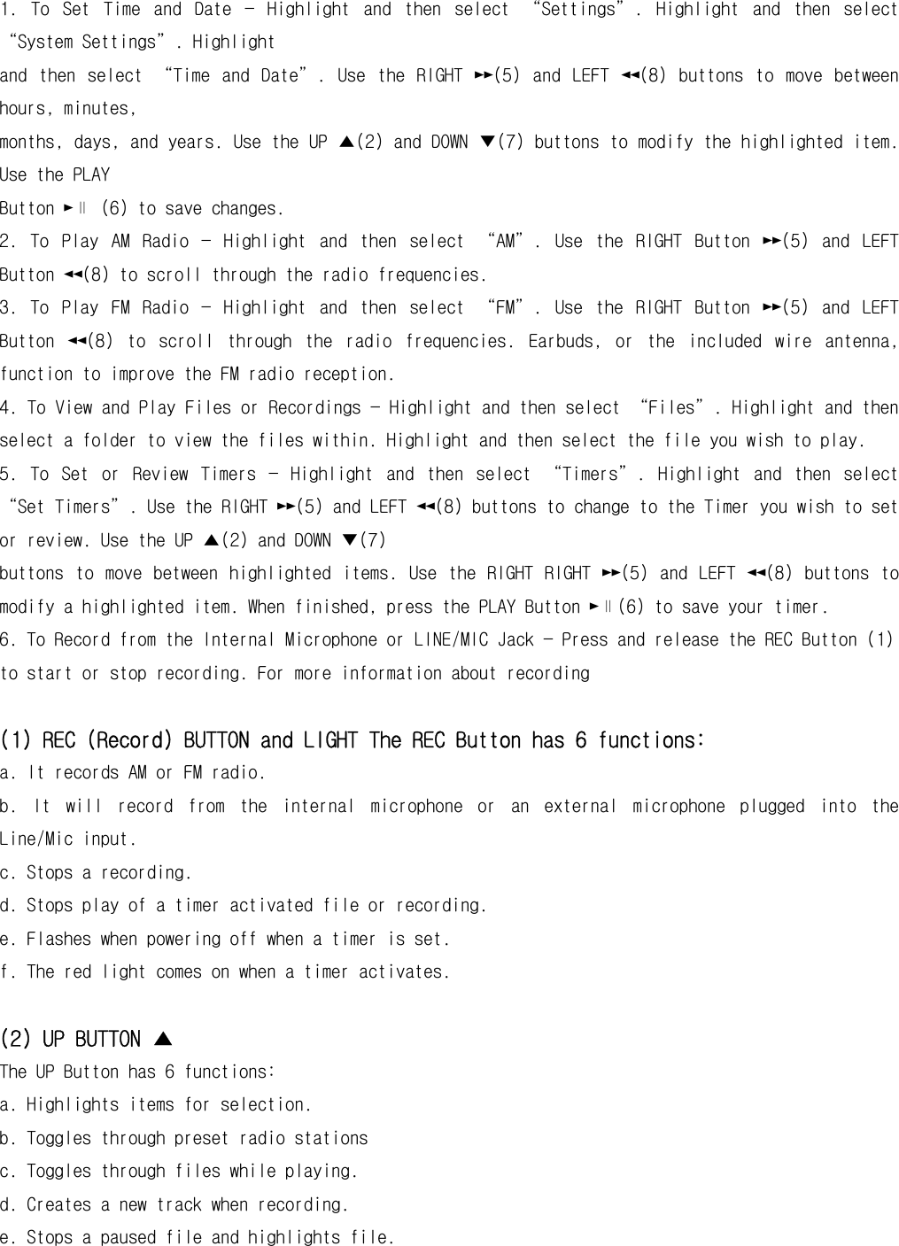 1.  To  Set  Time  and  Date  —  Highlight  and  then  select  “Settings”.  Highlight  and  then  select “System Settings”. Highlight and  then  select  “Time  and  Date”.  Use  the  RIGHT  ►►(5)  and  LEFT  ◄◄(8)  buttons  to  move  between hours, minutes, months, days, and years. Use the UP ▲(2) and DOWN ▼(7) buttons to modify the highlighted item. Use the PLAY Button ►∥ (6) to save changes. 2.  To  Play  AM  Radio  —  Highlight  and  then  select  “AM”.  Use  the  RIGHT  Button  ►►(5)  and  LEFT Button ◄◄(8) to scroll through the radio frequencies.  3.  To  Play  FM  Radio  —  Highlight  and  then  select  “FM”.  Use  the  RIGHT  Button  ►►(5)  and  LEFT Button  ◄◄(8)  to  scroll  through  the  radio  frequencies.  Earbuds,  or  the  included  wire  antenna, function to improve the FM radio reception. 4. To View and Play Files or Recordings — Highlight and then select “Files”. Highlight and then select a folder to view the files within. Highlight and then select the file you wish to play.  5.  To  Set  or  Review  Timers  —  Highlight  and  then  select  “Timers”.  Highlight  and  then  select “Set Timers”. Use the RIGHT ►►(5) and LEFT ◄◄(8) buttons to change to the Timer you wish to set or review. Use the UP ▲(2) and DOWN ▼(7) buttons  to move  between  highlighted  items.  Use  the RIGHT  RIGHT ►►(5)  and LEFT  ◄◄(8)  buttons to modify a highlighted item. When finished, press the PLAY Button ►∥(6) to save your timer.  6. To Record from the Internal Microphone or LINE/MIC Jack — Press and release the REC Button (1) to start or stop recording. For more information about recording  (1) REC (Record) BUTTON and LIGHT The REC Button has 6 functions: a. It records AM or FM radio. b.  It  will  record  from  the  internal  microphone  or  an  external  microphone  plugged  into  the Line/Mic input. c. Stops a recording. d. Stops play of a timer activated file or recording. e. Flashes when powering off when a timer is set. f. The red light comes on when a timer activates.  (2) UP BUTTON ▲ The UP Button has 6 functions: a. Highlights items for selection. b. Toggles through preset radio stations c. Toggles through files while playing. d. Creates a new track when recording. e. Stops a paused file and highlights file. 