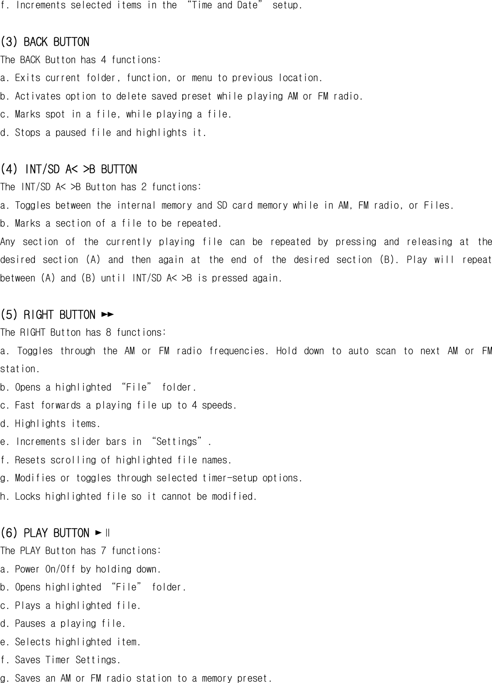 f. Increments selected items in the “Time and Date” setup.  (3) BACK BUTTON The BACK Button has 4 functions: a. Exits current folder, function, or menu to previous location. b. Activates option to delete saved preset while playing AM or FM radio. c. Marks spot in a file, while playing a file. d. Stops a paused file and highlights it.  (4) INT/SD A&lt; &gt;B BUTTON The INT/SD A&lt; &gt;B Button has 2 functions: a. Toggles between the internal memory and SD card memory while in AM, FM radio, or Files. b. Marks a section of a file to be repeated.  Any  section  of  the  currently  playing  file  can  be  repeated  by  pressing  and  releasing  at  the desired  section  (A)  and  then  again  at  the  end  of  the  desired  section  (B).  Play  will  repeat between (A) and (B) until INT/SD A&lt; &gt;B is pressed again.  (5) RIGHT BUTTON ►► The RIGHT Button has 8 functions: a.  Toggles  through  the  AM  or  FM  radio  frequencies.  Hold  down  to  auto  scan  to  next  AM  or  FM station. b. Opens a highlighted “File” folder. c. Fast forwards a playing file up to 4 speeds. d. Highlights items. e. Increments slider bars in “Settings”. f. Resets scrolling of highlighted file names. g. Modifies or toggles through selected timer-setup options. h. Locks highlighted file so it cannot be modified.  (6) PLAY BUTTON ►∥ The PLAY Button has 7 functions: a. Power On/Off by holding down. b. Opens highlighted “File” folder. c. Plays a highlighted file. d. Pauses a playing file. e. Selects highlighted item. f. Saves Timer Settings. g. Saves an AM or FM radio station to a memory preset.  