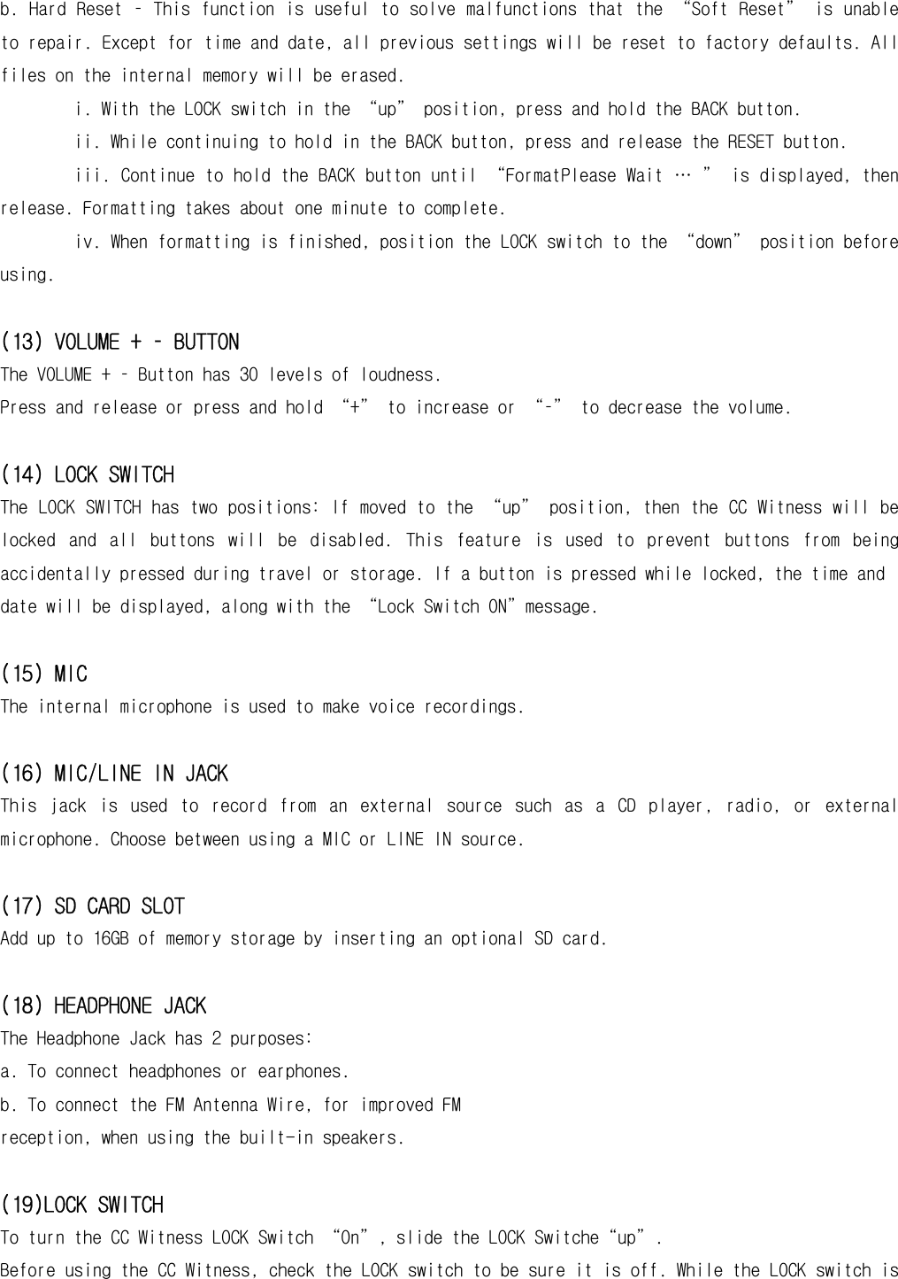 b. Hard Reset – This function is useful to solve malfunctions that the “Soft Reset” is unable to repair. Except for time and date, all previous settings will be reset to factory defaults. All files on the internal memory will be erased. i. With the LOCK switch in the “up” position, press and hold the BACK button. ii. While continuing to hold in the BACK button, press and release the RESET button. iii. Continue to hold the BACK button until “FormatPlease Wait … ” is displayed, then release. Formatting takes about one minute to complete. iv. When formatting is finished, position the LOCK switch to the “down” position before using.  (13) VOLUME + – BUTTON   The VOLUME + – Button has 30 levels of loudness. Press and release or press and hold “+” to increase or “–” to decrease the volume.  (14) LOCK SWITCH The LOCK SWITCH has two positions: If moved to the “up” position, then the CC Witness will be locked  and  all  buttons  will  be  disabled.  This  feature  is  used  to  prevent  buttons  from  being accidentally pressed during travel or storage. If a button is pressed while locked, the time and date will be displayed, along with the “Lock Switch ON”message.  (15) MIC The internal microphone is used to make voice recordings.  (16) MIC/LINE IN JACK This  jack  is  used  to  record  from  an  external  source  such  as  a  CD  player,  radio,  or  external microphone. Choose between using a MIC or LINE IN source.  (17) SD CARD SLOT Add up to 16GB of memory storage by inserting an optional SD card.  (18) HEADPHONE JACK The Headphone Jack has 2 purposes: a. To connect headphones or earphones. b. To connect the FM Antenna Wire, for improved FM reception, when using the built-in speakers.  (19)LOCK SWITCH To turn the CC Witness LOCK Switch “On”, slide the LOCK Switche“up”. Before using the CC Witness, check the LOCK switch to be sure it is off. While the LOCK switch is 