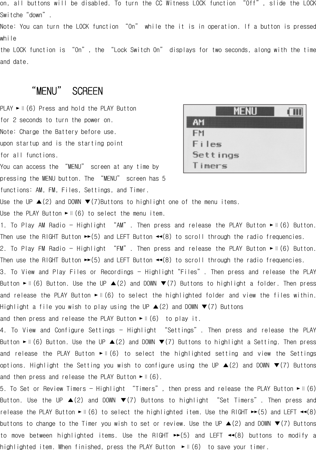 on, all  buttons will  be  disabled.  To  turn the  CC  Witness LOCK function “Off”, slide the LOCK Switche“down”.  Note: You can turn the LOCK function “On” while the it is in operation. If a button is pressed while the LOCK function is “On”, the “Lock Switch On” displays for two seconds, along with the time and date.  “MENU” SCREEN PLAY ►∥(6) Press and hold the PLAY Button  for 2 seconds to turn the power on. Note: Charge the Battery before use. upon startup and is the starting point  for all functions. You can access the “MENU” screen at any time by pressing the MENU button. The “MENU” screen has 5 functions: AM, FM, Files, Settings, and Timer. Use the UP ▲(2) and DOWN ▼(7)Buttons to highlight one of the menu items. Use the PLAY Button ►∥(6) to select the menu item. 1.  To  Play  AM  Radio  —  Highlight  “AM”.  Then  press  and  release  the  PLAY  Button  ►∥(6)  Button. Then use the RIGHT Button ►►(5) and LEFT Button ◄◄(8) to scroll through the radio frequencies. 2.  To  Play  FM  Radio  —  Highlight  “FM”.  Then  press  and  release  the  PLAY  Button  ►∥(6)  Button. Then use the RIGHT Button ►►(5) and LEFT Button ◄◄(8) to scroll through the radio frequencies. 3.  To  View  and  Play  Files  or  Recordings  —  Highlight“Files”.  Then  press  and  release  the  PLAY Button ►∥(6) Button. Use the UP ▲(2) and DOWN ▼(7) Buttons to highlight a folder. Then press and  release the  PLAY Button  ►∥(6) to  select the  highlighted  folder  and  view the  files within. Highlight a file you wish to play using the UP ▲(2) and DOWN ▼(7) Buttons and then press and release the PLAY Button ►∥(6)  to play it.  4.  To  View  and  Configure  Settings  —  Highlight  “Settings”.  Then  press  and  release  the  PLAY Button ►∥(6) Button. Use the UP ▲(2) and DOWN ▼(7) Buttons to highlight a Setting. Then press and  release  the  PLAY  Button  ►∥(6)  to  select  the  highlighted  setting  and  view  the  Settings options.  Highlight  the  Setting  you  wish  to  configure  using  the  UP  ▲(2) and  DOWN  ▼(7)  Buttons and then press and release the PLAY Button ►∥(6).  5. To Set or Review Timers — Highlight “Timers”, then press and release the PLAY Button ►∥(6) Button.  Use  the  UP  ▲(2)  and  DOWN  ▼(7)  Buttons  to  highlight  “Set  Timers”.  Then  press  and release the PLAY Button ►∥(6) to select the highlighted item. Use the RIGHT ►►(5) and LEFT ◄◄(8) buttons to change to the Timer you wish to set or review. Use the UP ▲(2) and DOWN ▼(7) Buttons to  move  between  highlighted  items.  Use  the  RIGHT  ►►(5)  and  LEFT  ◄◄(8)  buttons  to  modify  a highlighted item. When finished, press the PLAY Button  ►∥(6)  to save your timer.  