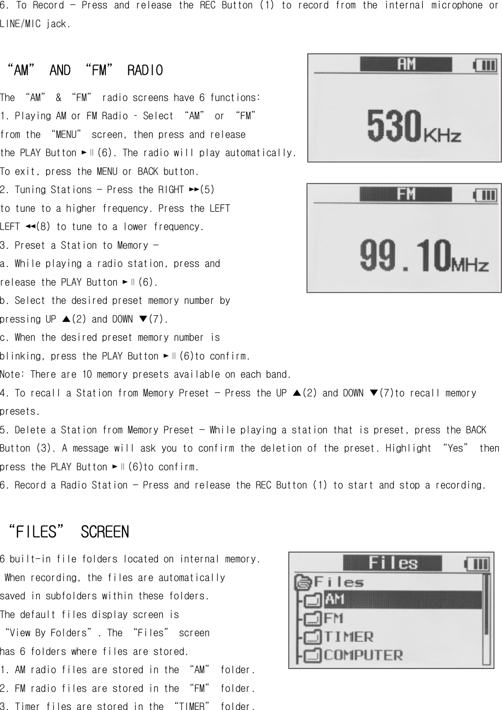 6.  To  Record  —  Press  and  release  the  REC  Button  (1)  to  record  from  the  internal  microphone  or LINE/MIC jack.  “AM” AND “FM” RADIO  The “AM” &amp; “FM” radio screens have 6 functions: 1. Playing AM or FM Radio – Select “AM” or “FM” from the “MENU” screen, then press and release the PLAY Button ►∥(6). The radio will play automatically. To exit, press the MENU or BACK button. 2. Tuning Stations — Press the RIGHT ►►(5) to tune to a higher frequency. Press the LEFT LEFT ◄◄(8) to tune to a lower frequency. 3. Preset a Station to Memory — a. While playing a radio station, press and release the PLAY Button ►∥(6). b. Select the desired preset memory number by pressing UP ▲(2) and DOWN ▼(7). c. When the desired preset memory number is blinking, press the PLAY Button ►∥(6)to confirm. Note: There are 10 memory presets available on each band. 4. To recall a Station from Memory Preset — Press the UP ▲(2) and DOWN ▼(7)to recall memory presets. 5. Delete a Station from Memory Preset — While playing a station that is preset, press the BACK Button (3). A message will ask you to confirm the deletion of the preset. Highlight “Yes” then press the PLAY Button ►∥(6)to confirm. 6. Record a Radio Station — Press and release the REC Button (1) to start and stop a recording.  “FILES” SCREEN 6 built-in file folders located on internal memory.  When recording, the files are automatically saved in subfolders within these folders.  The default files display screen is  “View By Folders”. The “Files” screen  has 6 folders where files are stored. 1. AM radio files are stored in the “AM” folder. 2. FM radio files are stored in the “FM” folder. 3. Timer files are stored in the “TIMER” folder. 