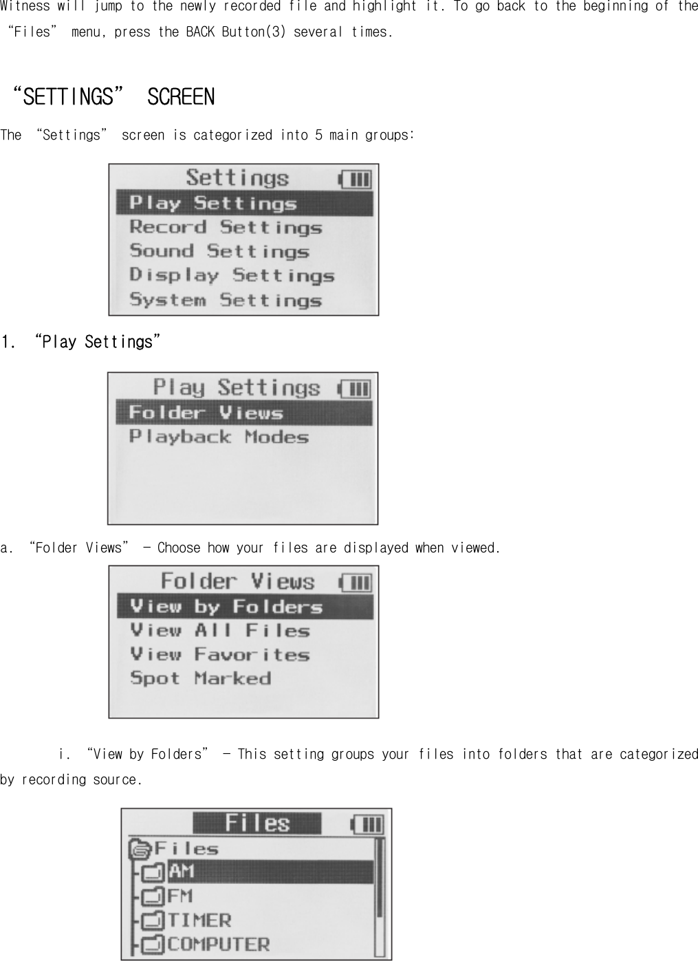 Witness will jump to the newly recorded file and highlight it. To go back to the beginning of the “Files” menu, press the BACK Button(3) several times.  “SETTINGS” SCREEN The “Settings” screen is categorized into 5 main groups:        1. “Play Settings”        a. “Folder Views” — Choose how your files are displayed when viewed.        i. “View by Folders” — This setting groups your files into folders that are categorized by recording source.         