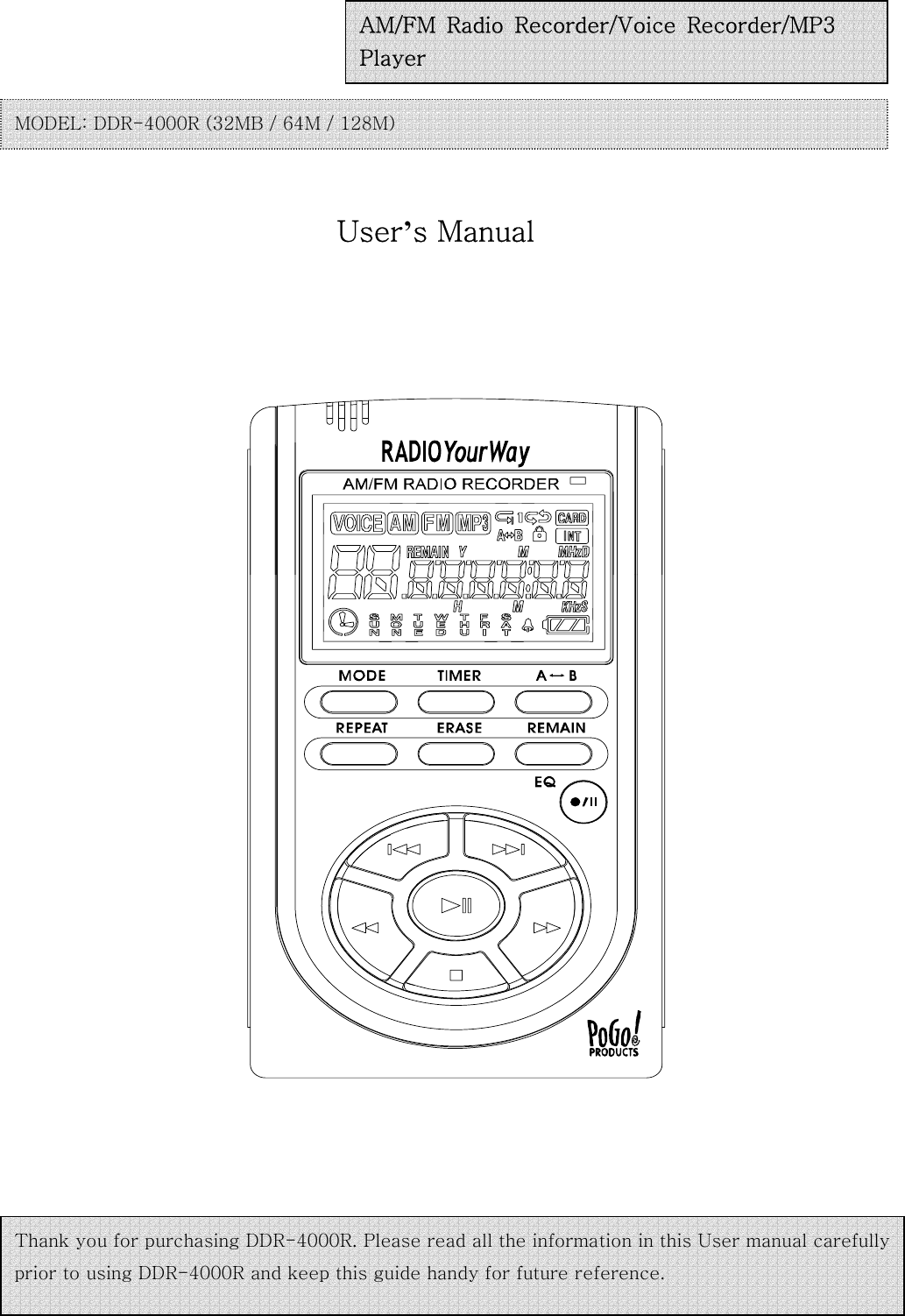                                                User’s Manual                                    AM/FM  Radio  Recorder/Voice  Recorder/MP3   Player MODEL: DDR-4000R (32MB / 64M / 128M)   Thank you for purchasing DDR-4000R. Please read all the information in this User manual carefully prior to using DDR-4000R and keep this guide handy for future reference.   