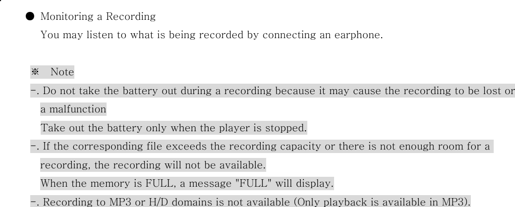  .           ●  Monitoring a Recording You may listen to what is being recorded by connecting an earphone.  ※    Note             -. Do not take the battery out during a recording because it may cause the recording to be lost or a malfunction                   Take out the battery only when the player is stopped.             -. If the corresponding file exceeds the recording capacity or there is not enough room for a recording, the recording will not be available.         When the memory is FULL, a message &quot;FULL&quot; will display. -. Recording to MP3 or H/D domains is not available (Only playback is available in MP3).                               