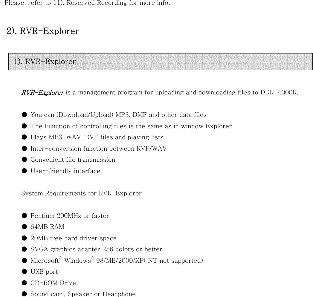  * Please, refer to 11). Reserved Recording for more info.    2). RVR-Explorer     RVR-Explorer is a management program for uploading and downloading files to DDR-4000R.  ●  You can (Download/Upload) MP3, DMF and other data files ●  The Function of controlling files is the same as in window Explorer ●  Plays MP3, WAV, DVF files and playing lists ●  Inter-conversion function between RVF/WAV ●  Convenient file transmission   ●  User-friendly interface  System Requirements for RVR-Explorer   ●  Pentium 200MHz or faster ●  64MB RAM ●  20MB free hard driver space ●  SVGA graphics adapter 256 colors or better ●  Microsoft® Windows® 98/ME/2000/XP( NT not supported) ●  USB port ●  CD-ROM Drive ●  Sound card, Speaker or Headphone                1). RVR-Explorer 