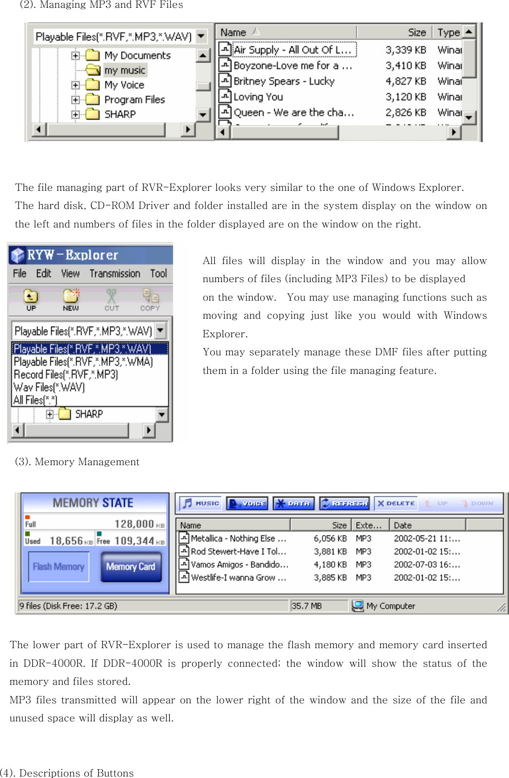 (2). Managing MP3 and RVF Files              The file managing part of RVR-Explorer looks very similar to the one of Windows Explorer.   The hard disk, CD-ROM Driver and folder installed are in the system display on the window on the left and numbers of files in the folder displayed are on the window on the right.      All files will display in the window and you may allow numbers of files (including MP3 Files) to be displayed               on the window.    You may use managing functions such as moving and copying just like you would with Windows Explorer.   You may separately manage these DMF files after putting them in a folder using the file managing feature.     (3). Memory Management      The lower part of RVR-Explorer is used to manage the flash memory and memory card inserted in  DDR-4000R.  If  DDR-4000R  is  properly  connected;  the  window  will  show  the  status  of  the memory and files stored. MP3 files transmitted will  appear  on the lower right of the window and  the size  of  the  file and unused space will display as well.   (4). Descriptions of Buttons 