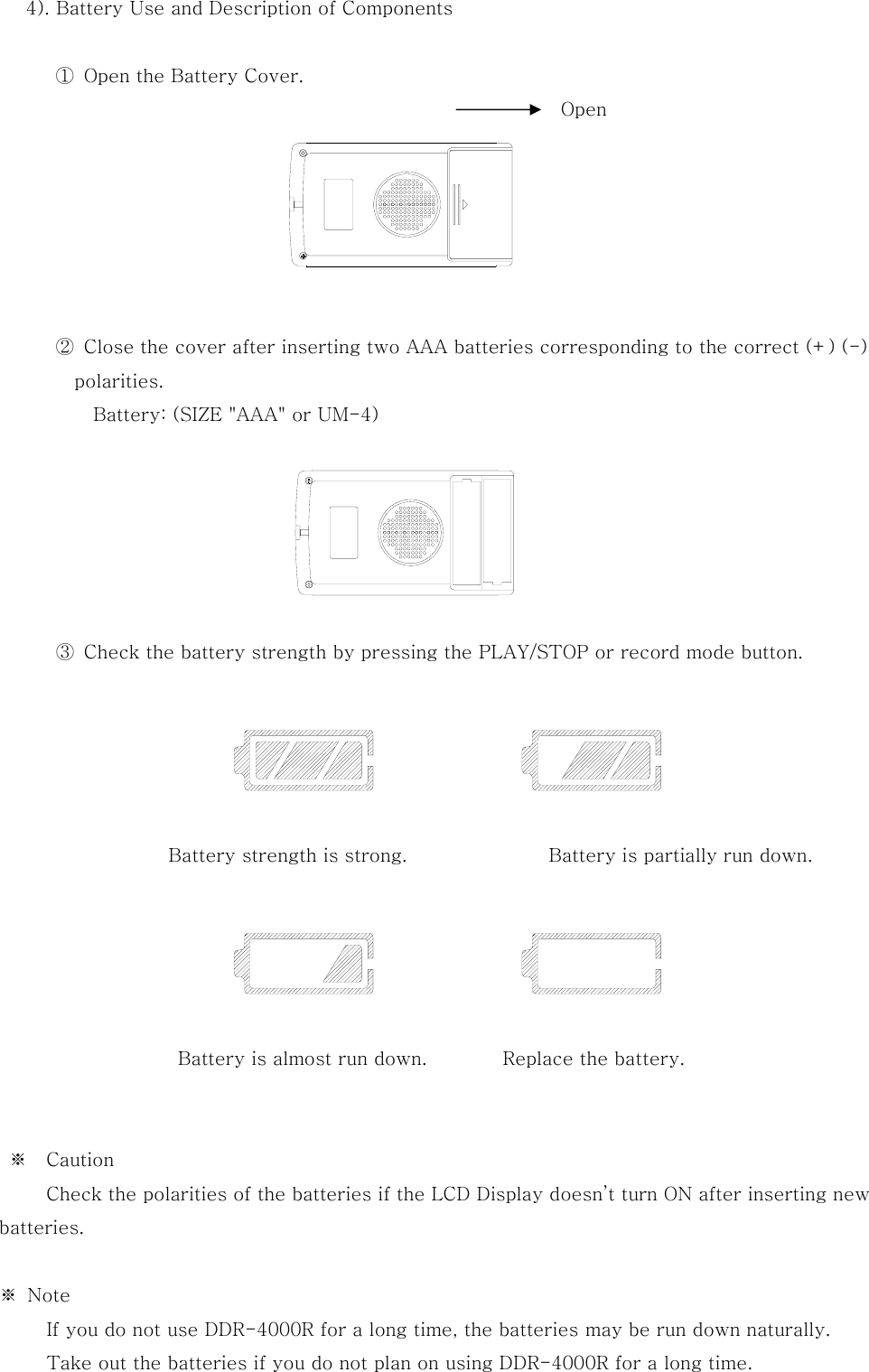   4). Battery Use and Description of Components  ①  Open the Battery Cover.                                   ②  Close the cover after inserting two AAA batteries corresponding to the correct (+) (-) polarities.           Battery: (SIZE &quot;AAA&quot; or UM-4)                   ③  Check the battery strength by pressing the PLAY/STOP or record mode button.                                 Battery strength is strong.               Battery is partially run down.                   Battery is almost run down.        Replace the battery.             ※  Caution           Check the polarities of the batteries if the LCD Display doesn’t turn ON after inserting new batteries.       ※  Note           If you do not use DDR-4000R for a long time, the batteries may be run down naturally.           Take out the batteries if you do not plan on using DDR-4000R for a long time. Open 