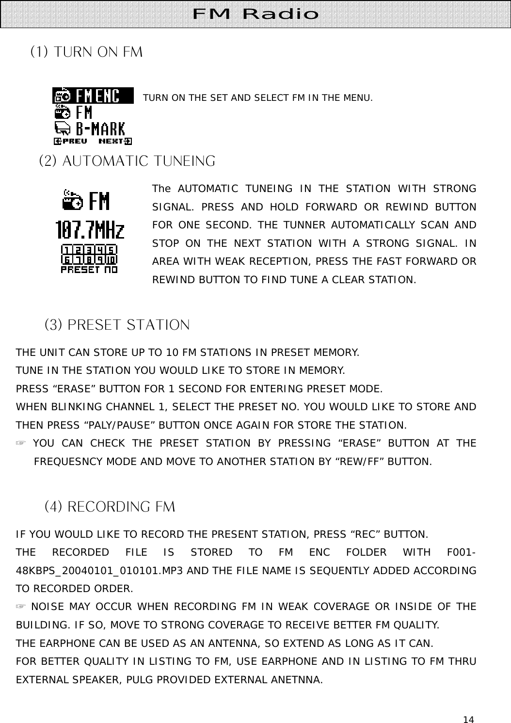 14   (1) TURN ON FM                                    TURN ON THE SET AND SELECT FM IN THE MENU.                                        (2) AUTOMATIC TUNEING The AUTOMATIC TUNEING IN THE STATION WITH STRONG SIGNAL. PRESS AND HOLD FORWARD OR REWIND BUTTON FOR ONE SECOND. THE TUNNER AUTOMATICALLY SCAN AND STOP ON THE NEXT STATION WITH A STRONG SIGNAL. IN AREA WITH WEAK RECEPTION, PRESS THE FAST FORWARD OR REWIND BUTTON TO FIND TUNE A CLEAR STATION.  (3) PRESET STATION THE UNIT CAN STORE UP TO 10 FM STATIONS IN PRESET MEMORY. TUNE IN THE STATION YOU WOULD LIKE TO STORE IN MEMORY. PRESS “ERASE” BUTTON FOR 1 SECOND FOR ENTERING PRESET MODE. WHEN BLINKING CHANNEL 1, SELECT THE PRESET NO. YOU WOULD LIKE TO STORE AND THEN PRESS “PALY/PAUSE” BUTTON ONCE AGAIN FOR STORE THE STATION.  ☞ YOU CAN CHECK THE PRESET STATION BY PRESSING “ERASE” BUTTON AT THE FREQUESNCY MODE AND MOVE TO ANOTHER STATION BY “REW/FF” BUTTON.  (4) RECORDING FM IF YOU WOULD LIKE TO RECORD THE PRESENT STATION, PRESS “REC” BUTTON. THE RECORDED FILE IS STORED TO FM ENC FOLDER WITH F001-48KBPS_20040101_010101.MP3 AND THE FILE NAME IS SEQUENTLY ADDED ACCORDING TO RECORDED ORDER. ☞ NOISE MAY OCCUR WHEN RECORDING FM IN WEAK COVERAGE OR INSIDE OF THE BUILDING. IF SO, MOVE TO STRONG COVERAGE TO RECEIVE BETTER FM QUALITY. THE EARPHONE CAN BE USED AS AN ANTENNA, SO EXTEND AS LONG AS IT CAN.  FOR BETTER QUALITY IN LISTING TO FM, USE EARPHONE AND IN LISTING TO FM THRU EXTERNAL SPEAKER, PULG PROVIDED EXTERNAL ANETNNA. FM Radio 