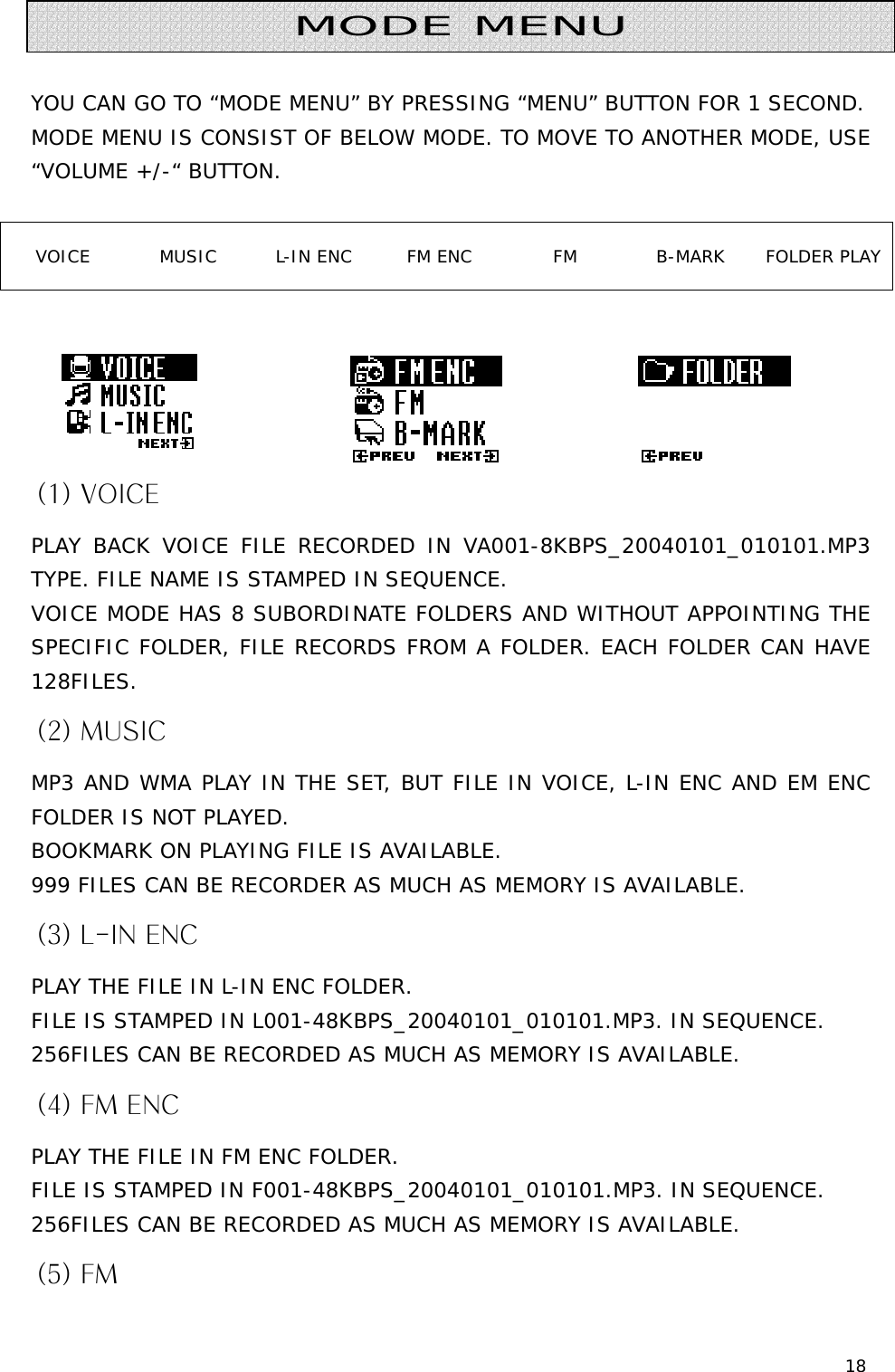 18   YOU CAN GO TO “MODE MENU” BY PRESSING “MENU” BUTTON FOR 1 SECOND. MODE MENU IS CONSIST OF BELOW MODE. TO MOVE TO ANOTHER MODE, USE “VOLUME +/-“ BUTTON.  VOICE  MUSIC  L-IN ENC  FM ENC  FM  B-MARK  FOLDER PLAY      (1) VOICE PLAY BACK VOICE FILE RECORDED IN VA001-8KBPS_20040101_010101.MP3 TYPE. FILE NAME IS STAMPED IN SEQUENCE. VOICE MODE HAS 8 SUBORDINATE FOLDERS AND WITHOUT APPOINTING THE SPECIFIC FOLDER, FILE RECORDS FROM A FOLDER. EACH FOLDER CAN HAVE 128FILES. (2) MUSIC MP3 AND WMA PLAY IN THE SET, BUT FILE IN VOICE, L-IN ENC AND EM ENC FOLDER IS NOT PLAYED. BOOKMARK ON PLAYING FILE IS AVAILABLE. 999 FILES CAN BE RECORDER AS MUCH AS MEMORY IS AVAILABLE. (3) L-IN ENC PLAY THE FILE IN L-IN ENC FOLDER. FILE IS STAMPED IN L001-48KBPS_20040101_010101.MP3. IN SEQUENCE. 256FILES CAN BE RECORDED AS MUCH AS MEMORY IS AVAILABLE. (4) FM ENC PLAY THE FILE IN FM ENC FOLDER. FILE IS STAMPED IN F001-48KBPS_20040101_010101.MP3. IN SEQUENCE. 256FILES CAN BE RECORDED AS MUCH AS MEMORY IS AVAILABLE. (5) FM   MODE MENU 