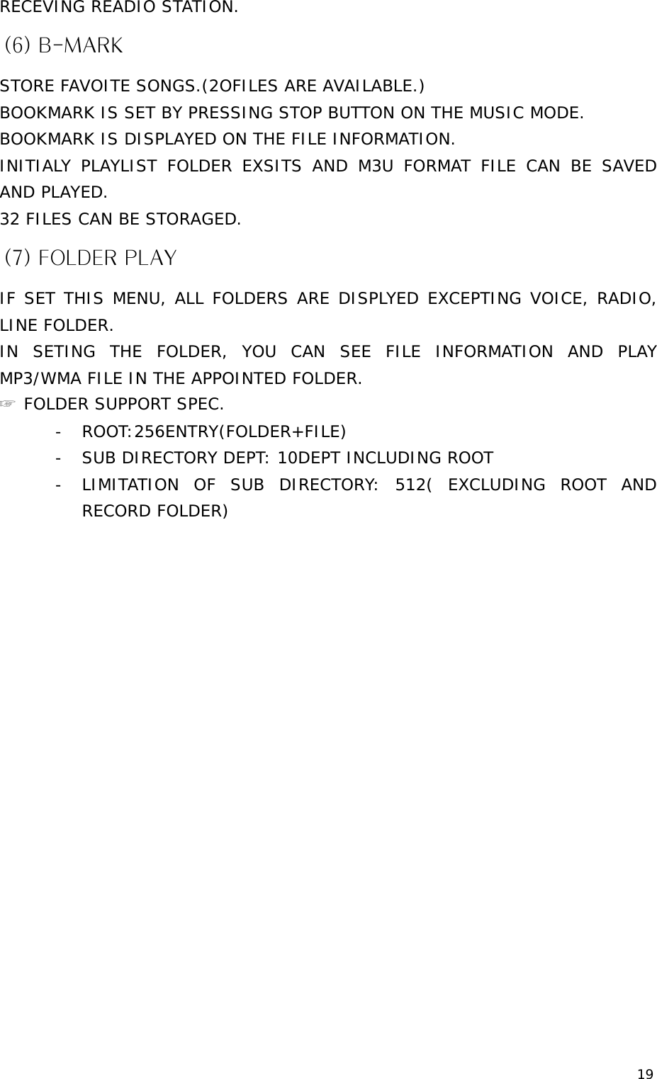 19 RECEVING READIO STATION. (6) B-MARK STORE FAVOITE SONGS.(2OFILES ARE AVAILABLE.) BOOKMARK IS SET BY PRESSING STOP BUTTON ON THE MUSIC MODE. BOOKMARK IS DISPLAYED ON THE FILE INFORMATION. INITIALY PLAYLIST FOLDER EXSITS AND M3U FORMAT FILE CAN BE SAVED AND PLAYED.  32 FILES CAN BE STORAGED. (7) FOLDER PLAY IF SET THIS MENU, ALL FOLDERS ARE DISPLYED EXCEPTING VOICE, RADIO, LINE FOLDER. IN SETING THE FOLDER, YOU CAN SEE FILE INFORMATION AND PLAY MP3/WMA FILE IN THE APPOINTED FOLDER. ☞ FOLDER SUPPORT SPEC. - ROOT:256ENTRY(FOLDER+FILE) - SUB DIRECTORY DEPT: 10DEPT INCLUDING ROOT - LIMITATION OF SUB DIRECTORY: 512( EXCLUDING ROOT AND RECORD FOLDER)                     