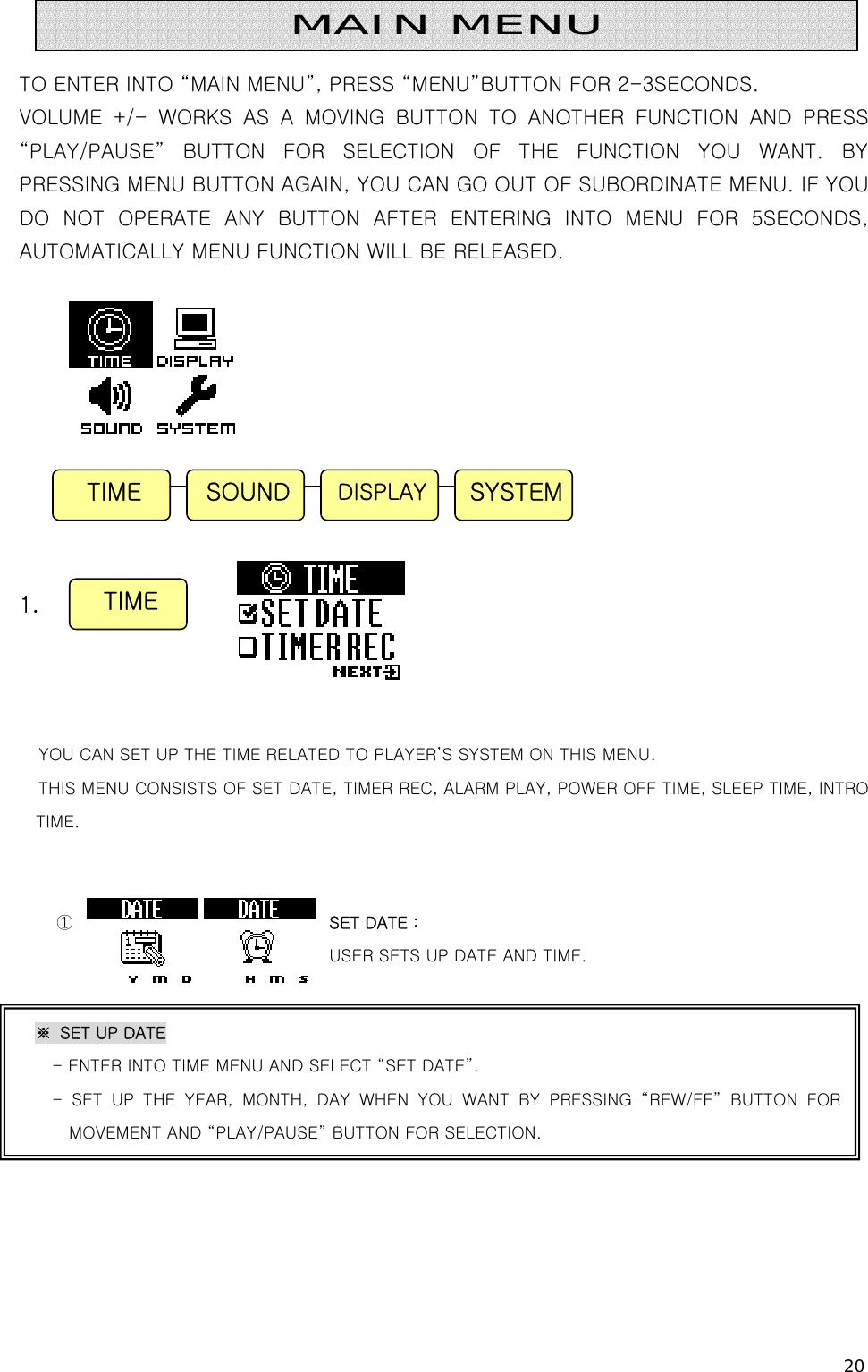 20   TO ENTER INTO “MAIN MENU”, PRESS “MENU”BUTTON FOR 2-3SECONDS. VOLUME +/- WORKS AS A MOVING BUTTON TO ANOTHER FUNCTION AND PRESS “PLAY/PAUSE”  BUTTON  FOR  SELECTION  OF  THE  FUNCTION  YOU  WANT.  BY PRESSING MENU BUTTON AGAIN, YOU CAN GO OUT OF SUBORDINATE MENU. IF YOU DO NOT OPERATE ANY BUTTON AFTER ENTERING INTO MENU FOR 5SECONDS, AUTOMATICALLY MENU FUNCTION WILL BE RELEASED.             1.     YOU CAN SET UP THE TIME RELATED TO PLAYER’S SYSTEM ON THIS MENU. THIS MENU CONSISTS OF SET DATE, TIMER REC, ALARM PLAY, POWER OFF TIME, SLEEP TIME, INTRO TIME.   ①                              SET DATE :   USER SETS UP DATE AND TIME.           TIME  SYSTEMDISPLAYSOUND MAIN MENU TIME ※  SET UP DATE - ENTER INTO TIME MENU AND SELECT “SET DATE”. - SET UP THE YEAR, MONTH, DAY WHEN YOU WANT BY PRESSING “REW/FF”  BUTTON  FOR MOVEMENT AND “PLAY/PAUSE” BUTTON FOR SELECTION.   