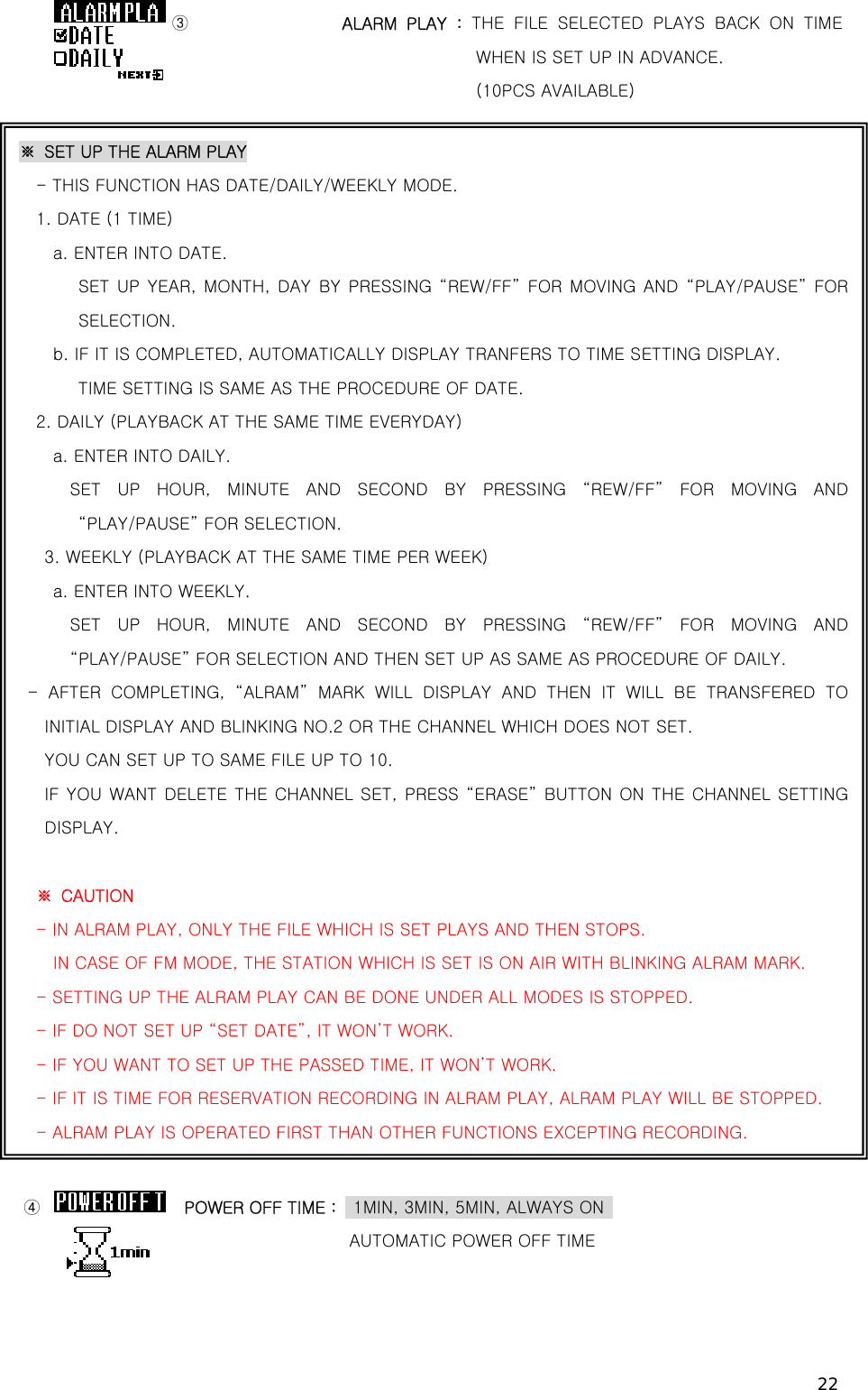 22 ③                ALARM  PLAY  : THE FILE SELECTED PLAYS BACK ON TIME WHEN IS SET UP IN ADVANCE.                                       (10PCS AVAILABLE)         (이하 설정은  TIMER REC와  동일합니다.)                               ④                 POWER OFF TIME :    1MIN, 3MIN, 5MIN, ALWAYS ON                        AUTOMATIC POWER OFF TIME   ※  SET UP THE ALARM PLAY - THIS FUNCTION HAS DATE/DAILY/WEEKLY MODE. 1. DATE (1 TIME)   a. ENTER INTO DATE.    SET UP YEAR, MONTH, DAY BY PRESSING “REW/FF” FOR MOVING AND “PLAY/PAUSE” FOR SELECTION.   b. IF IT IS COMPLETED, AUTOMATICALLY DISPLAY TRANFERS TO TIME SETTING DISPLAY.    TIME SETTING IS SAME AS THE PROCEDURE OF DATE. 2. DAILY (PLAYBACK AT THE SAME TIME EVERYDAY) a. ENTER INTO DAILY.     SET  UP  HOUR,  MINUTE  AND  SECOND  BY  PRESSING  “REW/FF” FOR  MOVING AND “PLAY/PAUSE” FOR SELECTION.   3. WEEKLY (PLAYBACK AT THE SAME TIME PER WEEK) a. ENTER INTO WEEKLY.     SET  UP  HOUR,  MINUTE  AND  SECOND  BY  PRESSING  “REW/FF” FOR  MOVING AND “PLAY/PAUSE” FOR SELECTION AND THEN SET UP AS SAME AS PROCEDURE OF DAILY.   -  AFTER  COMPLETING,  “ALRAM”  MARK  WILL  DISPLAY  AND  THEN  IT  WILL BE  TRANSFERED  TO INITIAL DISPLAY AND BLINKING NO.2 OR THE CHANNEL WHICH DOES NOT SET. YOU CAN SET UP TO SAME FILE UP TO 10.      IF YOU WANT DELETE THE CHANNEL SET, PRESS “ERASE” BUTTON ON THE CHANNEL SETTING DISPLAY.   ※  CAUTION - IN ALRAM PLAY, ONLY THE FILE WHICH IS SET PLAYS AND THEN STOPS.     IN CASE OF FM MODE, THE STATION WHICH IS SET IS ON AIR WITH BLINKING ALRAM MARK. - SETTING UP THE ALRAM PLAY CAN BE DONE UNDER ALL MODES IS STOPPED. - IF DO NOT SET UP “SET DATE”, IT WON’T WORK. - IF YOU WANT TO SET UP THE PASSED TIME, IT WON’T WORK. - IF IT IS TIME FOR RESERVATION RECORDING IN ALRAM PLAY, ALRAM PLAY WILL BE STOPPED. - ALRAM PLAY IS OPERATED FIRST THAN OTHER FUNCTIONS EXCEPTING RECORDING. 