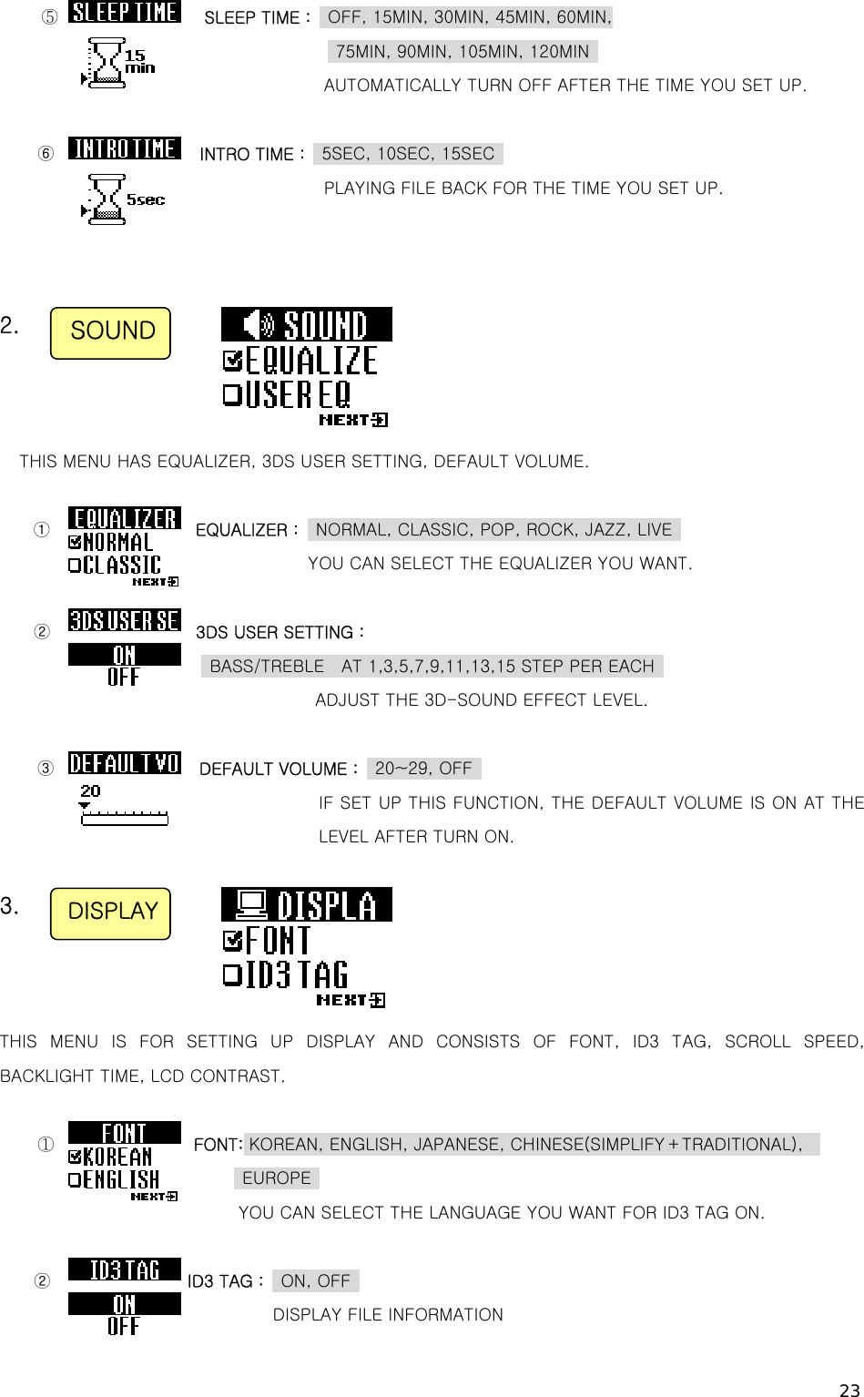 23 ⑤                 SLEEP TIME :    OFF, 15MIN, 30MIN, 45MIN, 60MIN,   75MIN, 90MIN, 105MIN, 120MIN   AUTOMATICALLY TURN OFF AFTER THE TIME YOU SET UP.  ⑥                 INTRO TIME :    5SEC, 10SEC, 15SEC                 PLAYING FILE BACK FOR THE TIME YOU SET UP.    2.    THIS MENU HAS EQUALIZER, 3DS USER SETTING, DEFAULT VOLUME.  ①                 EQUALIZER :    NORMAL, CLASSIC, POP, ROCK, JAZZ, LIVE                  YOU CAN SELECT THE EQUALIZER YOU WANT.  ②                 3DS USER SETTING :                      BASS/TREBLE  AT 1,3,5,7,9,11,13,15 STEP PER EACH                                        ADJUST THE 3D-SOUND EFFECT LEVEL.  ③                 DEFAULT VOLUME :    20~29, OFF                                    IF SET UP THIS FUNCTION, THE DEFAULT VOLUME IS ON AT THE LEVEL AFTER TURN ON.  3.    THIS MENU IS FOR SETTING UP DISPLAY AND CONSISTS OF FONT, ID3 TAG,  SCROLL  SPEED, BACKLIGHT TIME, LCD CONTRAST.  ①                FONT: KOREAN, ENGLISH, JAPANESE, CHINESE(SIMPLIFY＋TRADITIONAL),                          EUROPE  YOU CAN SELECT THE LANGUAGE YOU WANT FOR ID3 TAG ON.  ②                ID3 TAG :  ON, OFF  DISPLAY FILE INFORMATION SOUND DISPLAY 
