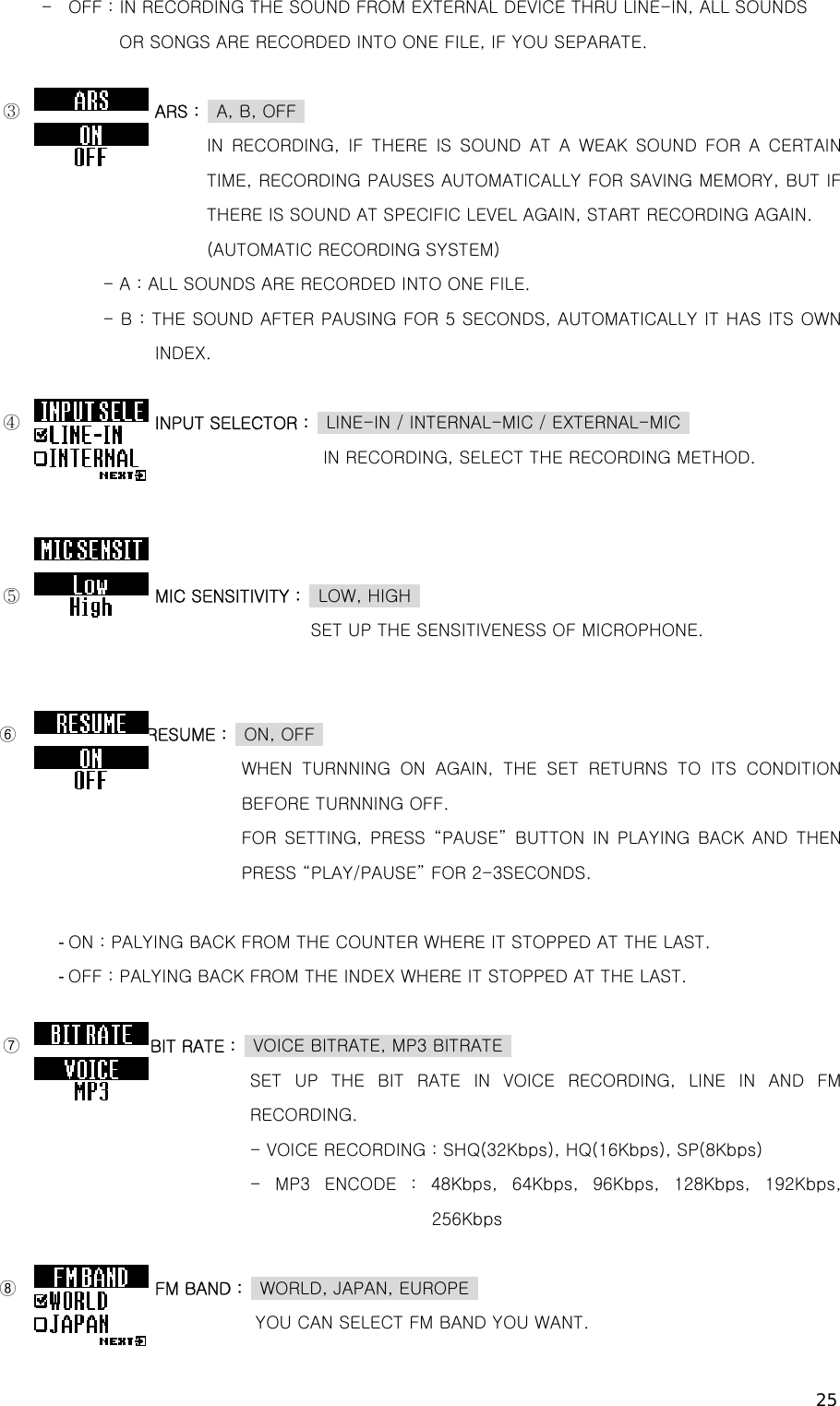 25 - OFF : IN RECORDING THE SOUND FROM EXTERNAL DEVICE THRU LINE-IN, ALL SOUNDS        OR SONGS ARE RECORDED INTO ONE FILE, IF YOU SEPARATE.  ③               ARS :  A, B, OFF         IN RECORDING, IF THERE IS SOUND AT A WEAK SOUND FOR A CERTAIN TIME, RECORDING PAUSES AUTOMATICALLY FOR SAVING MEMORY, BUT IF THERE IS SOUND AT SPECIFIC LEVEL AGAIN, START RECORDING AGAIN.         (AUTOMATIC RECORDING SYSTEM) - A : ALL SOUNDS ARE RECORDED INTO ONE FILE. - B : THE SOUND AFTER PAUSING FOR 5 SECONDS, AUTOMATICALLY IT HAS ITS OWN INDEX.  ④               INPUT SELECTOR :    LINE-IN / INTERNAL-MIC / EXTERNAL-MIC                                        IN RECORDING, SELECT THE RECORDING METHOD.    ⑤               MIC SENSITIVITY :    LOW, HIGH                                       SET UP THE SENSITIVENESS OF MICROPHONE.   ⑥               RESUME :  ON, OFF            WHEN TURNNING ON AGAIN, THE SET RETURNS TO ITS CONDITION BEFORE TURNNING OFF.                 FOR SETTING, PRESS “PAUSE” BUTTON IN PLAYING BACK AND THEN PRESS “PLAY/PAUSE” FOR 2-3SECONDS.  - ON : PALYING BACK FROM THE COUNTER WHERE IT STOPPED AT THE LAST. - OFF : PALYING BACK FROM THE INDEX WHERE IT STOPPED AT THE LAST.  ⑦               BIT RATE :  VOICE BITRATE, MP3 BITRATE  SET UP THE BIT RATE IN VOICE RECORDING, LINE IN AND FM RECORDING. - VOICE RECORDING : SHQ(32Kbps), HQ(16Kbps), SP(8Kbps) -  MP3  ENCODE  :  48Kbps,  64Kbps,  96Kbps,  128Kbps,  192Kbps, 256Kbps    ⑧                FM BAND :    WORLD, JAPAN, EUROPE                              YOU CAN SELECT FM BAND YOU WANT. 