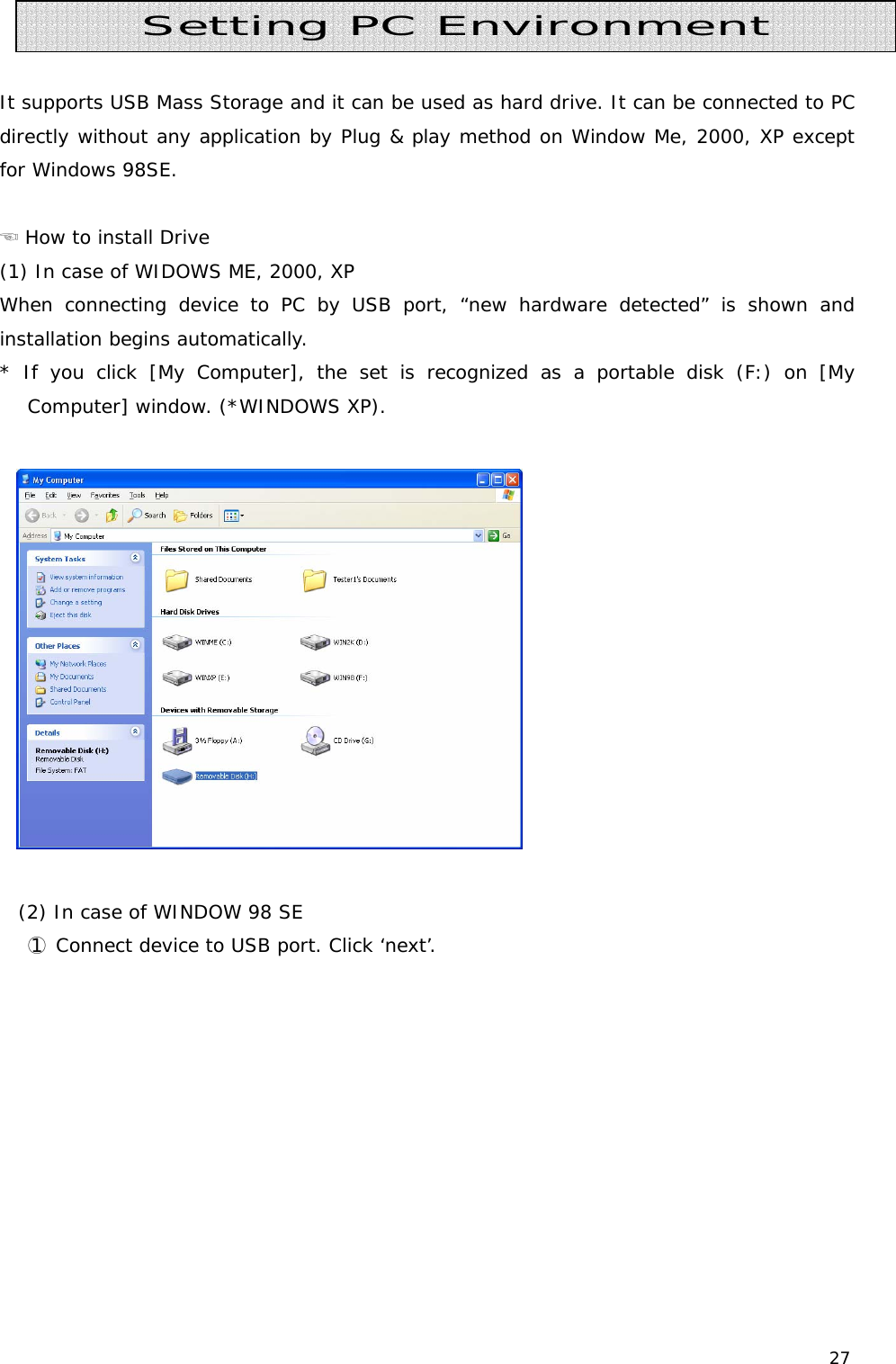 27    It supports USB Mass Storage and it can be used as hard drive. It can be connected to PC directly without any application by Plug &amp; play method on Window Me, 2000, XP except for Windows 98SE.   ☜ How to install Drive (1) In case of WIDOWS ME, 2000, XP When connecting device to PC by USB port, “new hardware detected” is shown and installation begins automatically. * If you click [My Computer], the set is recognized as a portable disk (F:) on [My Computer] window. (*WINDOWS XP).     (2) In case of WINDOW 98 SE  ○1 Connect device to USB port. Click ‘next’. Setting PC Environment 