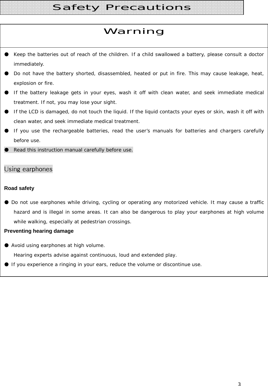 3           Warning ●  Keep the batteries out of reach of the children. If a child swallowed a battery, please consult a doctor immediately.  ●  Do not have the battery shorted, disassembled, heated or put in fire. This may cause leakage, heat, explosion or fire.  ●  If the battery leakage gets in your eyes, wash it off with clean water, and seek immediate medical treatment. If not, you may lose your sight.  ●  If the LCD is damaged, do not touch the liquid. If the liquid contacts your eyes or skin, wash it off with clean water, and seek immediate medical treatment. ●  If you use the rechargeable batteries, read the user’s manuals for batteries and chargers carefully before use.  ●  Read this instruction manual carefully before use.   Using earphones  Road safety ● Do not use earphones while driving, cycling or operating any motorized vehicle. It may cause a traffic hazard and is illegal in some areas. It can also be dangerous to play your earphones at high volume while walking, especially at pedestrian crossings.  Preventing hearing damage ● Avoid using earphones at high volume. Hearing experts advise against continuous, loud and extended play.  ● If you experience a ringing in your ears, reduce the volume or discontinue use.  Safety Precautions 