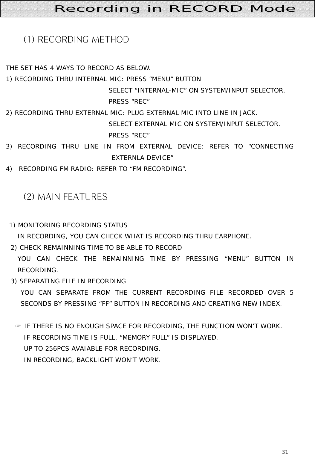 31     (1) RECORDING METHOD  THE SET HAS 4 WAYS TO RECORD AS BELOW. 1) RECORDING THRU INTERNAL MIC: PRESS “MENU” BUTTON                                  SELECT “INTERNAL-MIC” ON SYSTEM/INPUT SELECTOR.                                  PRESS “REC” 2) RECORDING THRU EXTERNAL MIC: PLUG EXTERNAL MIC INTO LINE IN JACK.                                  SELECT EXTERNAL MIC ON SYSTEM/INPUT SELECTOR.                                  PRESS “REC”   3) RECORDING THRU LINE IN FROM EXTERNAL DEVICE: REFER TO “CONNECTING EXTERNLA DEVICE” 4)  RECORDING FM RADIO: REFER TO “FM RECORDING”.  (2) MAIN FEATURES        1) MONITORING RECORDING STATUS    IN RECORDING, YOU CAN CHECK WHAT IS RECORDING THRU EARPHONE. 2) CHECK REMAINNING TIME TO BE ABLE TO RECORD   YOU CAN CHECK THE REMAINNING TIME BY PRESSING “MENU” BUTTON IN RECORDING. 3) SEPARATING FILE IN RECORDING    YOU CAN SEPARATE FROM THE CURRENT RECORDING FILE RECORDED OVER 5 SECONDS BY PRESSING “FF” BUTTON IN RECORDING AND CREATING NEW INDEX.   ☞ IF THERE IS NO ENOUGH SPACE FOR RECORDING, THE FUNCTION WON’T WORK.     IF RECORDING TIME IS FULL, “MEMORY FULL” IS DISPLAYED.     UP TO 256PCS AVAIABLE FOR RECORDING.     IN RECORDING, BACKLIGHT WON’T WORK.           Recording in RECORD Mode 