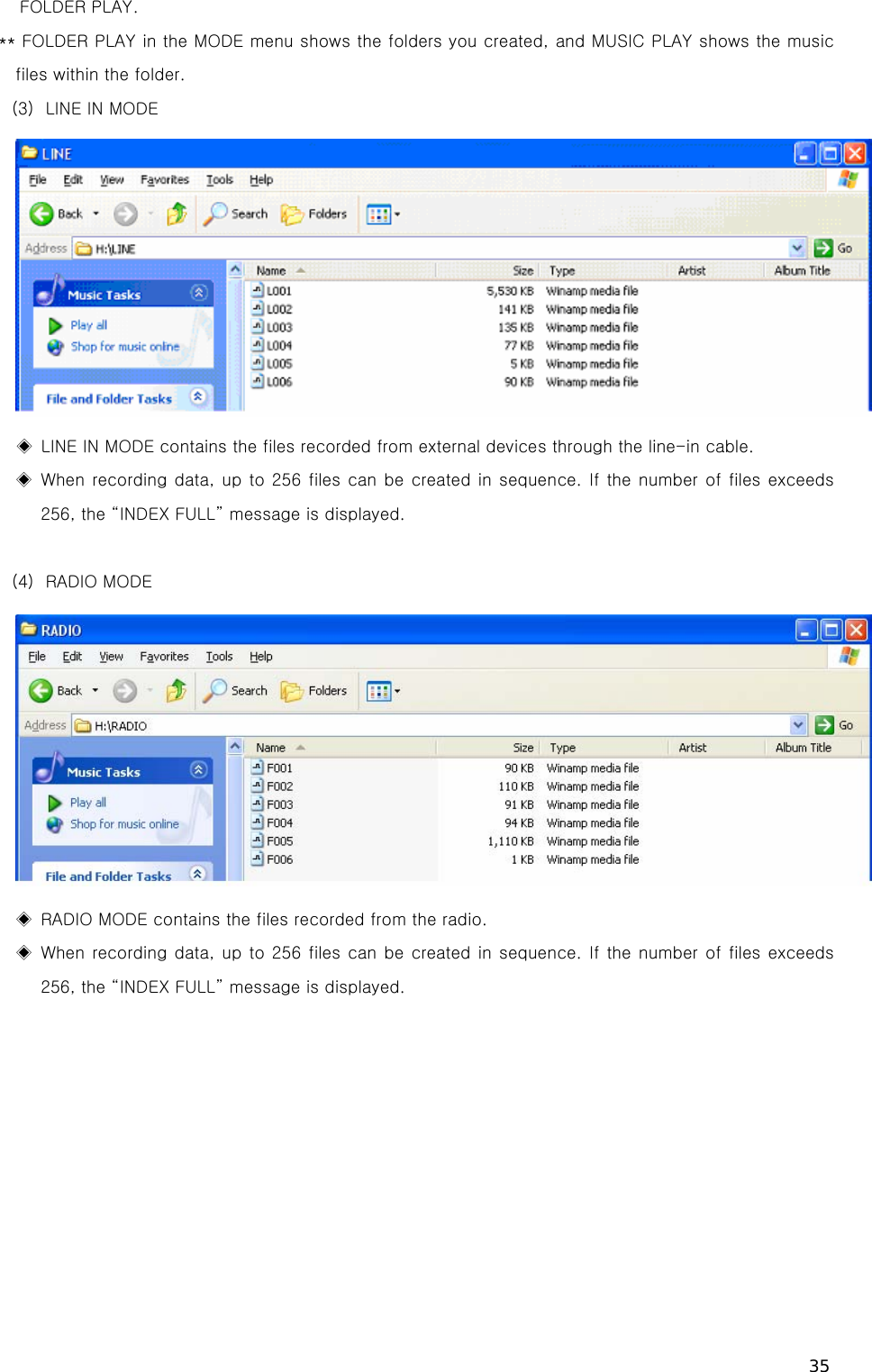 35 FOLDER PLAY. ** FOLDER PLAY in the MODE menu shows the folders you created, and MUSIC PLAY shows the music  files within the folder. (3) LINE IN MODE  ◈  LINE IN MODE contains the files recorded from external devices through the line-in cable. ◈  When  recording data, up to  256  files can be created  in sequence. If the number of files exceeds 256, the “INDEX FULL” message is displayed.    (4) RADIO MODE  ◈  RADIO MODE contains the files recorded from the radio.   ◈  When  recording data, up to  256  files can be created  in sequence. If the number of files exceeds 256, the “INDEX FULL” message is displayed. 