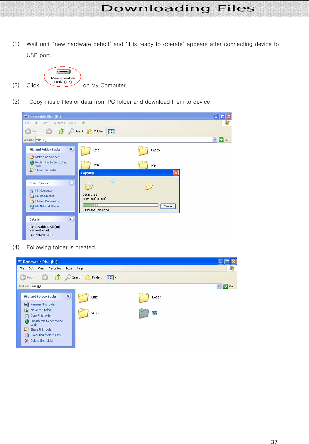 37    (1) Wait until ‘new hardware detect’ and ‘it is ready to operate’ appears after connecting device to USB port. (2) Click  on My Computer. (3)   Copy music files or data from PC folder and download them to device.  (4) Following folder is created.           Downloading Files 