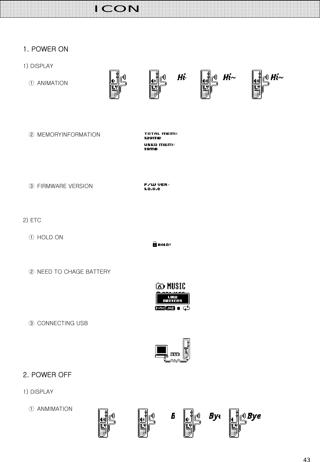 43     1. POWER ON 1) DISPLAY ①  ANIMATION   ②  MEMORYINFORMATION   ③  FIRMWARE VERSION    2) ETC ①  HOLD ON    ②  NEED TO CHAGE BATTERY     ③  CONNECTING USB   2. POWER OFF 1) DISPLAY ①  ANMIMATION  ICON  