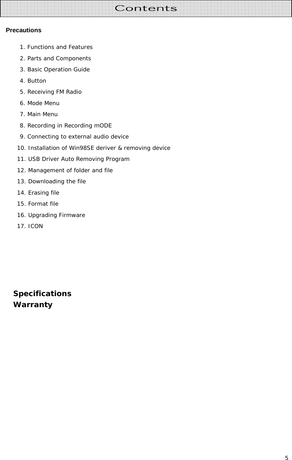 5  Precautions 1. Functions and Features  2. Parts and Components 3. Basic Operation Guide 4. Button 5. Receiving FM Radio  6. Mode Menu 7. Main Menu  8. Recording in Recording mODE 9. Connecting to external audio device 10. Installation of Win98SE deriver &amp; removing device 11. USB Driver Auto Removing Program 12. Management of folder and file 13. Downloading the file 14. Erasing file 15. Format file 16. Upgrading Firmware 17. ICON      Specifications Warranty       Contents 