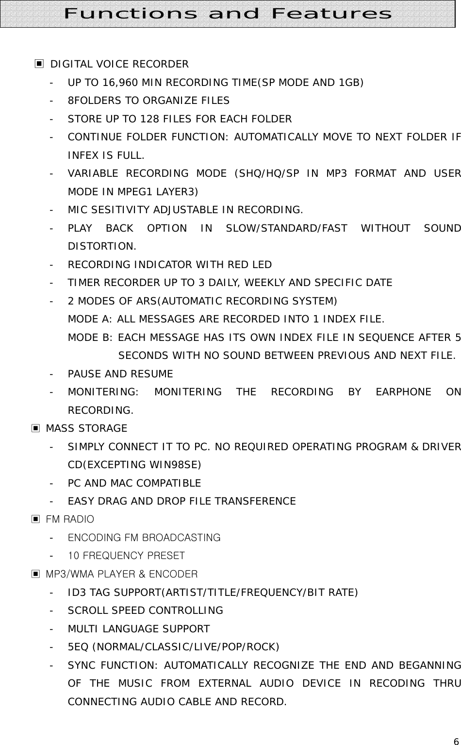 6        ▣ DIGITAL VOICE RECORDER - UP TO 16,960 MIN RECORDING TIME(SP MODE AND 1GB) - 8FOLDERS TO ORGANIZE FILES - STORE UP TO 128 FILES FOR EACH FOLDER - CONTINUE FOLDER FUNCTION: AUTOMATICALLY MOVE TO NEXT FOLDER IF INFEX IS FULL. - VARIABLE RECORDING MODE (SHQ/HQ/SP IN MP3 FORMAT AND USER MODE IN MPEG1 LAYER3) - MIC SESITIVITY ADJUSTABLE IN RECORDING. - PLAY BACK OPTION IN SLOW/STANDARD/FAST WITHOUT SOUND DISTORTION. - RECORDING INDICATOR WITH RED LED - TIMER RECORDER UP TO 3 DAILY, WEEKLY AND SPECIFIC DATE - 2 MODES OF ARS(AUTOMATIC RECORDING SYSTEM) MODE A: ALL MESSAGES ARE RECORDED INTO 1 INDEX FILE. MODE B: EACH MESSAGE HAS ITS OWN INDEX FILE IN SEQUENCE AFTER 5 SECONDS WITH NO SOUND BETWEEN PREVIOUS AND NEXT FILE. - PAUSE AND RESUME - MONITERING: MONITERING THE RECORDING BY EARPHONE ON RECORDING. ▣ MASS STORAGE - SIMPLY CONNECT IT TO PC. NO REQUIRED OPERATING PROGRAM &amp; DRIVER CD(EXCEPTING WIN98SE) - PC AND MAC COMPATIBLE  - EASY DRAG AND DROP FILE TRANSFERENCE ▣  FM RADIO - ENCODING FM BROADCASTING - 10 FREQUENCY PRESET   ▣  MP3/WMA PLAYER &amp; ENCODER - ID3 TAG SUPPORT(ARTIST/TITLE/FREQUENCY/BIT RATE) - SCROLL SPEED CONTROLLING - MULTI LANGUAGE SUPPORT - 5EQ (NORMAL/CLASSIC/LIVE/POP/ROCK) - SYNC FUNCTION: AUTOMATICALLY RECOGNIZE THE END AND BEGANNING OF THE MUSIC FROM EXTERNAL AUDIO DEVICE IN RECODING THRU CONNECTING AUDIO CABLE AND RECORD. Functions and Features 