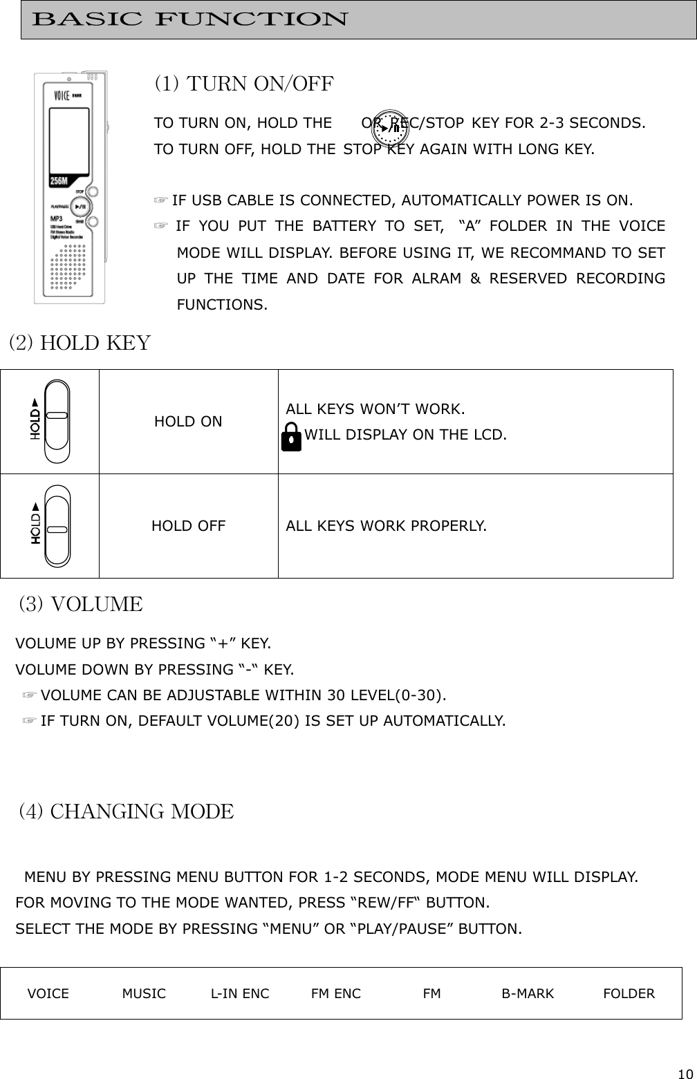 10     (1) TURN ON/OFF TO  TURN ON,  HOLD T HE        OR  REC/ STOP  K EY FOR 2-3 SECON DS.  TO TURN OFF, HOLD THE  STOP KEY AGAIN WITH LONG KEY.  ☞ IF USB CABLE IS CONNECTED, AUTOMATICALLY POWER IS ON. ☞ IF YOU PUT THE BATTERY TO SET,  “A” FOLDER IN THE VOICE MODE WILL DISPLAY. BEFORE USING IT, WE RECOMMAND TO SET UP THE TIME AND DATE FOR ALRAM &amp; RESERVED RECORDING FUNCTIONS. (2) HOLD KEY  HOLD ON  ALL KEYS WON’T WORK.       WILL D ISPLAY ON THE LCD.  HOLD OFF  ALL KEYS WORK PROPERLY. (3) VOLUME VOLUME UP BY PRESSING “+” KEY.  VOLUME DOWN BY PRESSING “-“ KEY. ☞ VOLUME CAN BE ADJUSTABLE WITHIN 30 LEVEL(0-30). ☞ IF TURN ON, DEFAULT VOLUME(20) IS SET UP AUTOMATICALLY.   (4) CHANGING MODE  MENU BY PRESSING MENU BUTTON FOR 1-2 SECONDS, MODE MENU WILL DISPLAY. FOR MOVING TO THE MODE WANTED, PRESS “REW/FF“ BUTTON. SELECT THE MODE BY PRESSING “MENU” OR “PLAY/PAUSE” BUTTON.  VOICE  MUSIC  L-IN ENC  FM ENC  FM  B-MARK  FOLDER  BASIC FUNCTION 