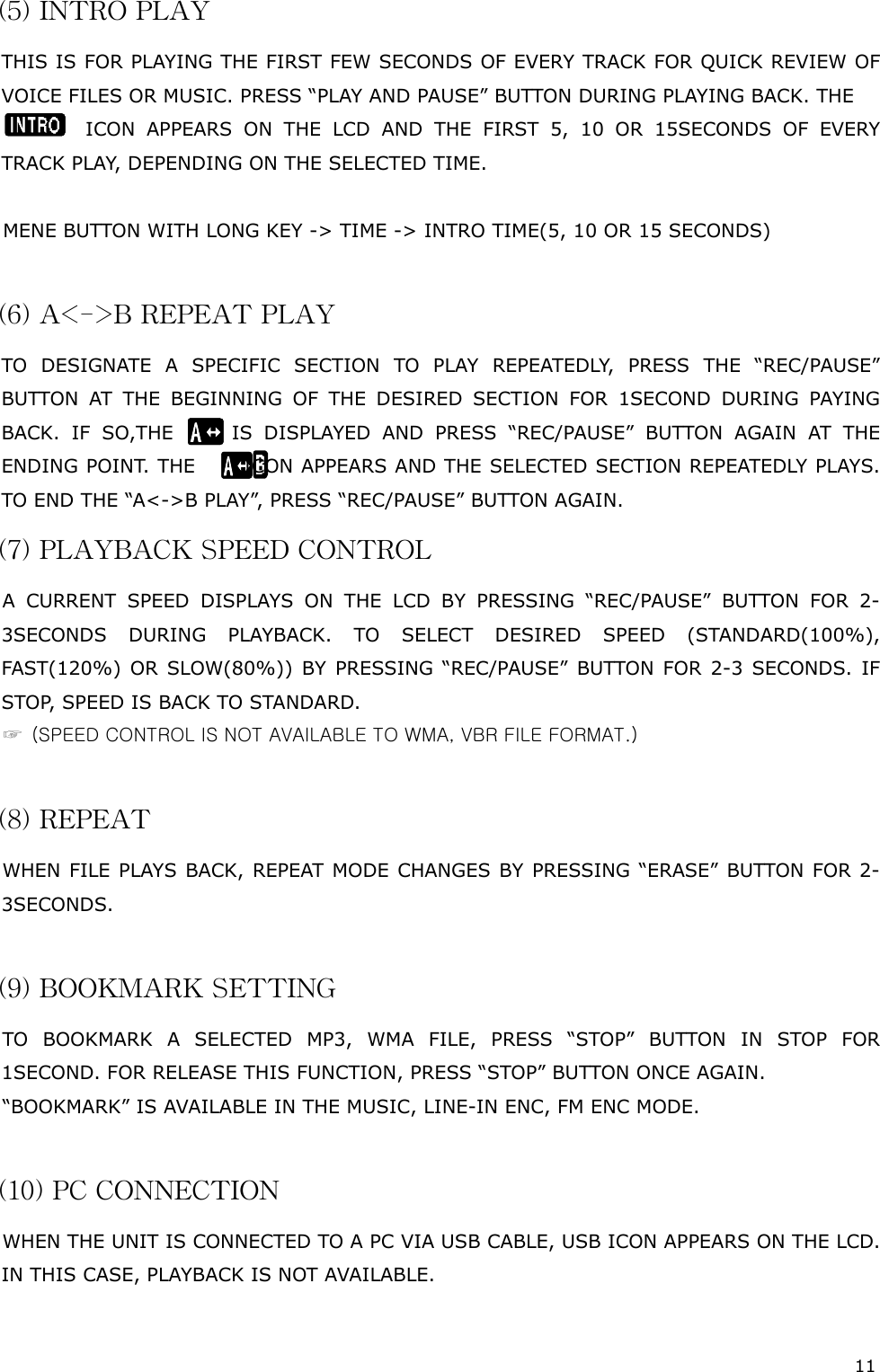 11  (5) INTRO PLAY THIS IS FOR PLAYING THE FIRST FEW SECONDS OF EVERY TRACK FOR QUICK REVIEW OF VOICE  FILES O R MUSIC.  PRESS “ PLAY AND  PAUSE ” BUTTON DURING PLAY ING BACK . THE                      ICON APPEARS ON THE LCD AND THE FIRST 5, 10 OR 15SECONDS OF EVERY TRACK PLAY, DEPENDING ON THE SELECTED TIME.  MENE BUTTON WITH LONG KEY -&gt; TIME -&gt; INTRO TIME(5, 10 OR 15 SECONDS)  (6) A&lt;-&gt;B REPEAT PLAY TO DESIGNATE A SPECIFIC SECTION TO PLAY REPEATEDLY, PRESS THE “REC/PAUSE” BUTTON AT THE BEGINNING OF THE DESIRED SECTION FOR 1SECOND DURING PAYING BACK. IF SO,THE      IS DISPLAYED AND PRESS “REC/PAUSE” BUTTON AGAIN AT THE ENDING POINT.  THE        ICON APPEARS AND THE SELECTED SECTION REPEATEDLY PLAYS. TO END THE “A&lt;-&gt;B PLAY”, PRESS “REC/PAUSE” BUTTON AGAIN.       (7) PLAYBACK SPEED CONTROL A CURRENT SPEED DISPLAYS ON THE LCD BY PRESSING “REC/PAUSE” BUTTON FOR 2-3SECONDS DURING PLAYBACK. TO SELECT DESIRED SPEED (STANDARD(100%), FAST(120%) OR SLOW(80%)) BY PRESSING “REC/PAUSE” BUTTON FOR 2-3 SECONDS. IF STOP, SPEED IS BACK TO STANDARD.  ☞  (SPEED CONTROL IS NOT AVAILABLE TO WMA, VBR FILE FORMAT.)  (8) REPEAT WHEN FILE PLAYS BACK, REPEAT MODE CHANGES BY PRESSING “ERASE” BUTTON FOR 2-3SECONDS.  (9) BOOKMARK SETTING TO BOOKMARK A SELECTED MP3, WMA FILE, PRESS “STOP” BUTTON IN STOP FOR 1SECOND. FOR RELEASE THIS FUNCTION, PRESS “STOP” BUTTON ONCE AGAIN. “BOOKMARK” IS AVAILABLE IN THE MUSIC, LINE-IN ENC, FM ENC MODE.   (10) PC CONNECTION WHEN THE UNIT IS CONNECTED TO A PC VIA USB CABLE, USB ICON APPEARS ON THE LCD. IN THIS CASE, PLAYBACK IS NOT AVAILABLE.  