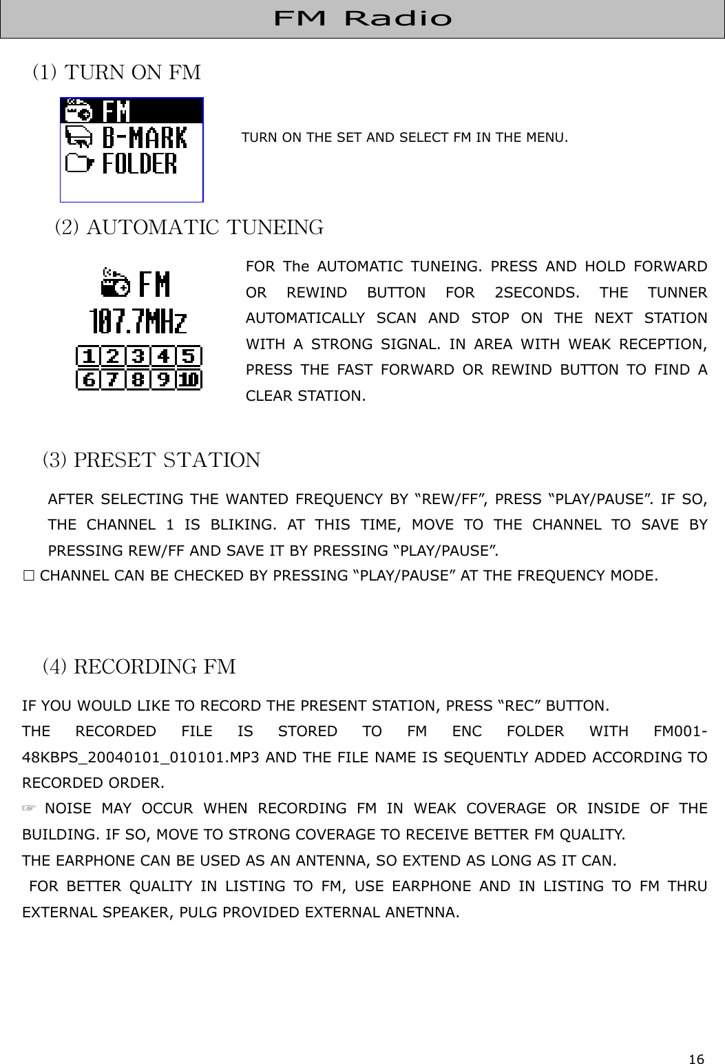 16    (1) TURN ON FM                                    TURN ON THE SET AND SELECT FM IN THE MENU.                                        (2) AUTOMATIC TUNEING FOR The AUTOMATIC TUNEING. PRESS AND HOLD FORWARD OR REWIND BUTTON FOR 2SECONDS. THE TUNNER AUTOMATICALLY SCAN AND STOP ON THE NEXT STATION WITH A STRONG SIGNAL. IN AREA WITH WEAK RECEPTION, PRESS THE FAST FORWARD OR REWIND BUTTON TO FIND A CLEAR STATION.  (3) PRESET STATION AFTER SELECTING THE WANTED FREQUENCY BY “REW/FF”, PRESS “PLAY/PAUSE”. IF SO, THE CHANNEL 1 IS BLIKING. AT THIS TIME, MOVE TO THE CHANNEL TO SAVE BY PRESSING REW/FF AND SAVE IT BY PRESSING “PLAY/PAUSE”.   CHANNEL CAN BE CHECKED BY PRESSING “PLAY/PAUSE” AT THE FREQUENCY MODE.    (4) RECORDING FM IF YOU WOULD LIKE TO RECORD THE PRESENT STATION, PRESS “REC” BUTTON. THE RECORDED FILE IS STORED TO FM ENC FOLDER WITH FM001-48KBPS_20040101_010101.MP3 AND THE FILE NAME IS SEQUENTLY ADDED ACCORDING TO RECORDED ORDER. ☞ NOISE MAY OCCUR WHEN RECORDING FM IN WEAK COVERAGE OR INSIDE OF THE BUILDING. IF SO, MOVE TO STRONG COVERAGE TO RECEIVE BETTER FM QUALITY. THE EARPHONE CAN BE USED AS AN ANTENNA, SO EXTEND AS LONG AS IT CAN.  FOR BETTER QUALITY IN LISTING TO FM, USE EARPHONE AND IN LISTING TO FM THRU EXTERNAL SPEAKER, PULG PROVIDED EXTERNAL ANETNNA.       FM Radio 