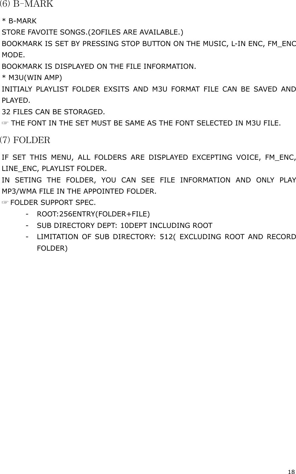 18 (6) B-MARK * B-MARK STORE FAVOITE SONGS.(2OFILES ARE AVAILABLE.) BOOKMARK IS SET BY PRESSING STOP BUTTON ON THE MUSIC, L-IN ENC, FM_ENC MODE. BOOKMARK IS DISPLAYED ON THE FILE INFORMATION. * M3U(WIN AMP) INITIALY PLAYLIST FOLDER EXSITS AND M3U FORMAT FILE CAN BE SAVED AND PLAYED.  32 FILES CAN BE STORAGED. ☞ THE FONT IN THE SET MUST BE SAME AS THE FONT SELECTED IN M3U FILE. (7) FOLDER  IF SET THIS MENU, ALL FOLDERS ARE DISPLAYED EXCEPTING VOICE, FM_ENC, LINE_ENC, PLAYLIST FOLDER. IN SETING THE FOLDER, YOU CAN SEE FILE INFORMATION AND ONLY PLAY MP3/WMA FILE IN THE APPOINTED FOLDER. ☞ FOLDER SUPPORT SPEC. - ROOT:256ENTRY(FOLDER+FILE) -  SUB DIRECTORY DEPT: 10DEPT INCLUDING ROOT -  LIMITATION OF SUB DIRECTORY: 512( EXCLUDING ROOT AND RECORD FOLDER)                     