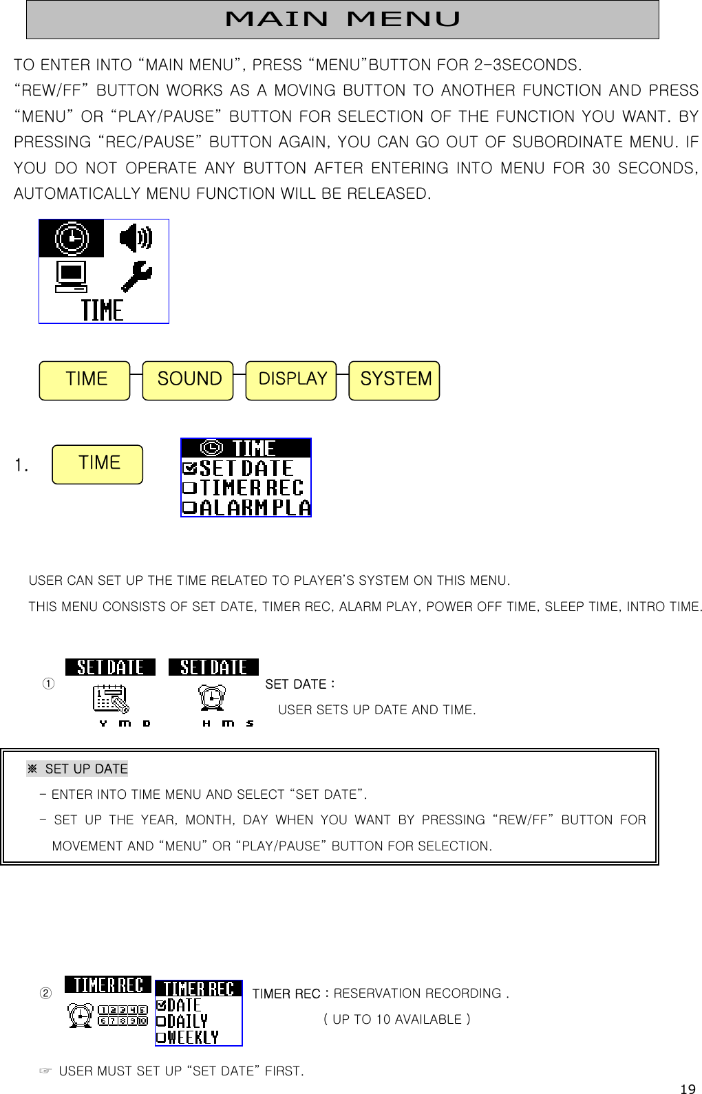 19   TO ENTER INTO “MAIN MENU”, PRESS “MENU”BUTTON FOR 2-3SECONDS. “REW/FF” BUTTON  WORKS AS  A MOVING BUTTON TO ANOTHER  FUNCTION AND PRESS “MENU” OR “PLAY/PAUSE” BUTTON FOR SELECTION OF THE FUNCTION YOU WANT. BY PRESSING “REC/PAUSE” BUTTON AGAIN, YOU CAN GO OUT OF SUBORDINATE MENU. IF YOU DO NOT OPERATE ANY BUTTON AFTER ENTERING INTO MENU FOR 30 SECONDS, AUTOMATICALLY MENU FUNCTION WILL BE RELEASED.             1.     USER CAN SET UP THE TIME RELATED TO PLAYER’S SYSTEM ON THIS MENU. THIS MENU CONSISTS OF SET DATE, TIMER REC, ALARM PLAY, POWER OFF TIME, SLEEP TIME, INTRO TIME.   ①                                 SET DATE :   USER SETS UP DATE AND TIME.           ②                               TIMER REC : RESERVATION RECORDING .   ( UP TO 10 AVAILABLE )  ☞  USER MUST SET UP “SET DATE” FIRST. TIME  SYSTEMDISPLAYSOUND MAIN MENU TIME ※  SET UP DATE - ENTER INTO TIME MENU AND SELECT “SET DATE”. - SET UP THE YEAR, MONTH, DAY WHEN YOU WANT BY PRESSING “REW/FF”  BUTTON  FORMOVEMENT AND “MENU” OR “PLAY/PAUSE” BUTTON FOR SELECTION.   