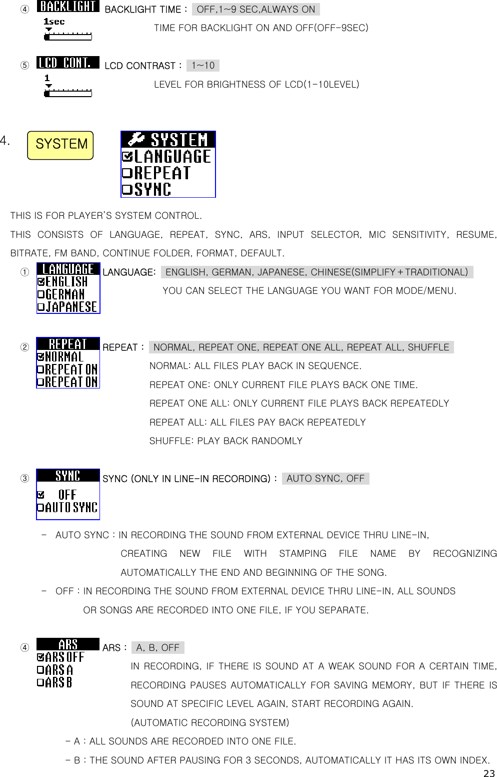 23  ④                BACKLIGHT TIME :    OFF,1~9 SEC,ALWAYS ON   TIME FOR BACKLIGHT ON AND OFF(OFF-9SEC)    ⑤                LCD CONTRAST :  1~10  LEVEL FOR BRIGHTNESS OF LCD(1-10LEVEL)     4.      THIS IS FOR PLAYER’S SYSTEM CONTROL. THIS  CONSISTS  OF  LANGUAGE,  REPEAT,  SYNC,  ARS,  INPUT  SELECTOR,  MIC  SENSITIVITY,  RESUME, BITRATE, FM BAND, CONTINUE FOLDER, FORMAT, DEFAULT.                     ①                LANGUAGE:    ENGLISH, GERMAN, JAPANESE, CHINESE(SIMPLIFY＋TRADITIONAL)   YOU CAN SELECT THE LANGUAGE YOU WANT FOR MODE/MENU.   ②                REPEAT :    NORMAL, REPEAT ONE, REPEAT ONE ALL, REPEAT ALL, SHUFFLE                   NORMAL: ALL FILES PLAY BACK IN SEQUENCE.                  REPEAT ONE: ONLY CURRENT FILE PLAYS BACK ONE TIME. REPEAT ONE ALL: ONLY CURRENT FILE PLAYS BACK REPEATEDLY REPEAT ALL: ALL FILES PAY BACK REPEATEDLY   SHUFFLE: PLAY BACK RANDOMLY  ③                SYNC (ONLY IN LINE-IN RECORDING) :    AUTO SYNC, OFF     -  AUTO SYNC : IN RECORDING THE SOUND FROM EXTERNAL DEVICE THRU LINE-IN,        CREATING  NEW  FILE  WITH  STAMPING  FILE  NAME  BY  RECOGNIZING AUTOMATICALLY THE END AND BEGINNING OF THE SONG. -  OFF : IN RECORDING THE SOUND FROM EXTERNAL DEVICE THRU LINE-IN, ALL SOUNDS        OR SONGS ARE RECORDED INTO ONE FILE, IF YOU SEPARATE.  ④                ARS :  A, B, OFF         IN RECORDING, IF THERE IS SOUND AT A WEAK SOUND FOR A CERTAIN TIME, RECORDING PAUSES  AUTOMATICALLY FOR  SAVING MEMORY, BUT  IF  THERE  IS SOUND AT SPECIFIC LEVEL AGAIN, START RECORDING AGAIN.         (AUTOMATIC RECORDING SYSTEM) - A : ALL SOUNDS ARE RECORDED INTO ONE FILE. - B : THE SOUND AFTER PAUSING FOR 3 SECONDS, AUTOMATICALLY IT HAS ITS OWN INDEX. SYSTEM 