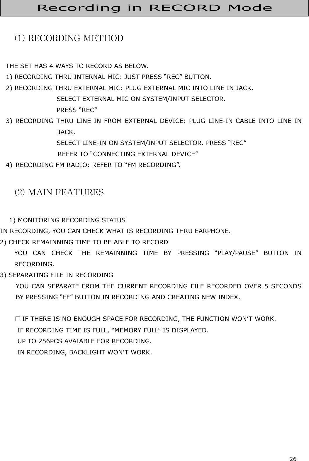 26     (1) RECORDING METHOD  THE SET HAS 4 WAYS TO RECORD AS BELOW. 1) RECORDING THRU INTERNAL MIC: JUST PRESS “REC” BUTTON. 2) RECORDING THRU EXTERNAL MIC: PLUG EXTERNAL MIC INTO LINE IN JACK.                                  SELEC T EXTE RNAL MIC ON SY STEM/IN PUT SEL ECTOR.                                  PRESS “ REC”   3) RECORDING THRU LINE IN FROM EXTERNAL DEVICE: PLUG LINE-IN CABLE INTO LINE IN JACK.                                  SELEC T LINE -IN  ON SYS TEM/INP UT SELECTOR . PRESS “ REC”   REFER TO “CONNECTING EXTERNAL DEVICE” 4)  RECORDING FM RADIO: REFER TO “FM RECORDING”.  (2) MAIN FEATURES        1) MONITORING RECORDING STATUS    IN RECORDING, YOU CAN CHECK WHAT IS RECORDING THRU EARPHONE. 2) CHECK REMAINNING TIME TO BE ABLE TO RECORD   YOU CAN CHECK THE REMAINNING TIME BY PRESSING “PLAY/PAUSE” BUTTON IN RECORDING. 3) SEPARATING FILE IN RECORDING    YOU CAN SEPARATE FROM THE CURRENT RECORDING FILE RECORDED OVER 5 SECONDS BY PRESSING “FF” BUTTON IN RECORDING AND CREATING NEW INDEX.    IF THERE IS NO ENOUGH SPACE FOR RECORDING, THE FUNCTION WON’T WORK.     IF RECORDING TIME IS FULL, “MEMORY FULL” IS DISPLAYED.     UP TO 256PCS AVAIABLE FOR RECORDING.     IN RECORDING, BACKLIGHT WON’T WORK.         Recording in RECORD Mode 