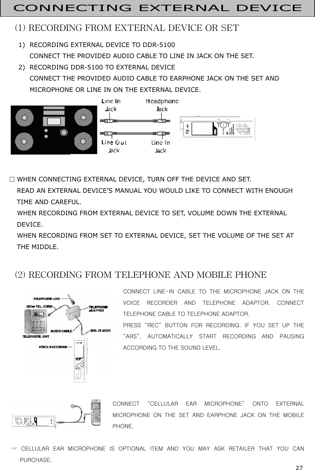 27  (1) RECORDING FROM EXTERNAL DEVICE OR SET 1)  RECORDING EXTERNAL DEVICE TO DDR-5100 CONNECT THE PROVIDED AUDIO CABLE TO LINE IN JACK ON THE SET. 2)  RECORDING DDR-5100 TO EXTERNAL DEVICE CONNECT THE PROVIDED AUDIO CABLE TO EARPHONE JACK ON THE SET AND MICROPHONE OR LINE IN ON THE EXTERNAL DEVICE.      WHEN CONNECTING EXTERNAL DEVICE, TURN OFF THE DEVICE AND SET.    READ AN EXTERNAL DEVICE’S MANUAL YOU WOULD LIKE TO CONNECT WITH ENOUGH TIME AND CAREFUL.    WHEN RECORDING FROM EXTERNAL DEVICE TO SET, VOLUME DOWN THE EXTERNAL DEVICE.    WHEN RECORDING FROM SET TO EXTERNAL DEVICE, SET THE VOLUME OF THE SET AT THE MIDDLE.  (2) RECORDING FROM TELEPHONE AND MOBILE PHONE  CONNECT  LINE-IN  CABLE  TO  THE  MICROPHONE  JACK  ON  THE VOICE  RECORDER  AND  TELEPHONE  ADAPTOR.  CONNECT TELEPHONE CABLE TO TELEPHONE ADAPTOR.   PRESS  “REC”  BUTTON  FOR  RECORDING.  IF  YOU  SET  UP  THE “ARS”, AUTOMATICALLY START RECORDING AND PAUSING ACCORDING TO THE SOUND LEVEL.     CONNECT  “CELLULAR  EAR  MICROPHONE”  ONTO  EXTERNAL MICROPHONE  ON  THE  SET  AND  EARPHONE  JACK  ON  THE  MOBILE PHONE.                                         ☞  CELLULAR  EAR  MICROPHONE  IS  OPTIONAL  ITEM  AND  YOU  MAY  ASK  RETAILER  THAT  YOU  CAN PURCHASE. CONNECTING EXTERNAL DEVICE 