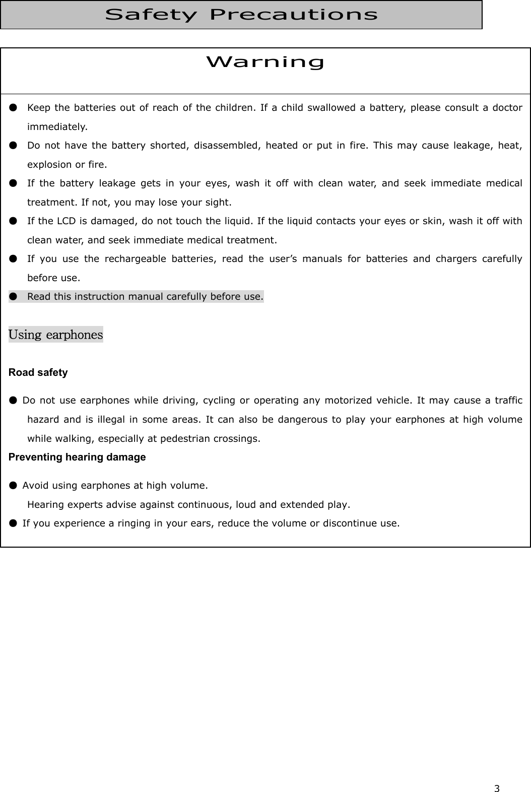 3               Warning ●  Keep the batteries out of reach of the children. If a child swallowed a battery, please consult a doctorimmediately.  ●  Do not have the battery shorted, disassembled, heated or put in fire. This may cause leakage, heat,explosion or fire.   ●  If the battery leakage gets in your eyes, wash it off with clean water, and seek immediate medicaltreatment. If not, you may lose your sight.   ●   If the LCD is damaged, do not touch the liquid. If the liquid contacts your eyes or skin, wash it off withclean water, and seek immediate medical treatment. ●  If you use the rechargeable batteries, read the user’s manuals for batteries and chargers carefullybefore use.   ●    Read this instruction manual carefully before use.   Using earphones  Road safety ● Do not use earphones while driving, cycling or operating any motorized vehicle. It may cause a traffichazard and is illegal in some areas. It can also be dangerous to play your earphones at high volumewhile walking, especially at pedestrian crossings.   Preventing hearing damage ●  Avoid using earphones at high volume. Hearing experts advise against continuous, loud and extended play.   ●  If you experience a ringing in your ears, reduce the volume or discontinue use.  Safety Precautions 
